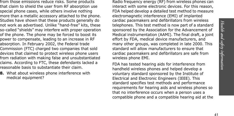 Health and safety information  41from those emissions reduce risks. Some products that claim to shield the user from RF absorption use special phone cases, while others involve nothing more than a metallic accessory attached to the phone. Studies have shown that these products generally do not work as advertised. Unlike “hand-free” kits, these so-called “shields” may interfere with proper operation of the phone. The phone may be forced to boost its power to compensate, leading to an increase in RF absorption. In February 2002, the Federal trade Commission (FTC) charged two companies that sold devices that claimed to protect wireless phone users from radiation with making false and unsubstantiated claims. According to FTC, these defendants lacked a reasonable basis to substantiate their claim.8.What about wireless phone interference with medical equipment?Radio frequency energy (RF) from wireless phones can interact with some electronic devices. For this reason, FDA helped develop a detailed test method to measure electromagnetic interference (EMI) of implanted cardiac pacemakers and defibrillators from wireless telephones. This test method is now part of a standard sponsored by the Association for the Advancement of Medical instrumentation (AAMI). The final draft, a joint effort by FDA, medical device manufacturers, and many other groups, was completed in late 2000. This standard will allow manufacturers to ensure that cardiac pacemakers and defibrillators are safe from wireless phone EMI.FDA has tested hearing aids for interference from handheld wireless phones and helped develop a voluntary standard sponsored by the Institute of Electrical and Electronic Engineers (IEEE). This standard specifies test methods and performance requirements for hearing aids and wireless phones so that no interference occurs when a person uses a compatible phone and a compatible hearing aid at the 