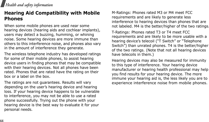 44Health and safety informationHearing Aid Compatibility with Mobile PhonesWhen some mobile phones are used near some hearing devices (hearing aids and cochlear implants), users may detect a buzzing, humming, or whining noise. Some hearing devices are more immune than others to this interference noise, and phones also vary in the amount of interference they generate.The wireless telephone industry has developed ratings for some of their mobile phones, to assist hearing device users in finding phones that may be compatible with their hearing devices. Not all phones have been rated. Phones that are rated have the rating on their box or a label on the box.The ratings are not guarantees. Results will vary depending on the user’s hearing device and hearing loss. If your hearing device happens to be vulnerable to interference, you may not be able to use a rated phone successfully. Trying out the phone with your hearing device is the best way to evaluate it for your personal needs.M-Ratings: Phones rated M3 or M4 meet FCC requirements and are likely to generate less interference to hearing devices than phones that are not labeled. M4 is the better/higher of the two ratings.T-Ratings: Phones rated T3 or T4 meet FCC requirements and are likely to be more usable with a hearing device’s telecoil (“T Switch” or “Telephone Switch”) than unrated phones. T4 is the better/higher of the two ratings. (Note that not all hearing devices have telecoils in them.)Hearing devices may also be measured for immunity to this type of interference. Your hearing device manufacturer or hearing health professional may help you find results for your hearing device. The more immune your hearing aid is, the less likely you are to experience interference noise from mobile phones.