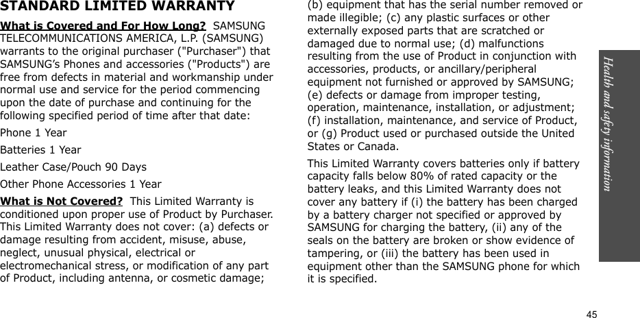 Health and safety information  45STANDARD LIMITED WARRANTYWhat is Covered and For How Long?  SAMSUNG TELECOMMUNICATIONS AMERICA, L.P. (SAMSUNG) warrants to the original purchaser (&quot;Purchaser&quot;) that SAMSUNG’s Phones and accessories (&quot;Products&quot;) are free from defects in material and workmanship under normal use and service for the period commencing upon the date of purchase and continuing for the following specified period of time after that date:Phone 1 YearBatteries 1 YearLeather Case/Pouch 90 Days Other Phone Accessories 1 YearWhat is Not Covered?  This Limited Warranty is conditioned upon proper use of Product by Purchaser. This Limited Warranty does not cover: (a) defects or damage resulting from accident, misuse, abuse, neglect, unusual physical, electrical or electromechanical stress, or modification of any part of Product, including antenna, or cosmetic damage; (b) equipment that has the serial number removed or made illegible; (c) any plastic surfaces or other externally exposed parts that are scratched or damaged due to normal use; (d) malfunctions resulting from the use of Product in conjunction with accessories, products, or ancillary/peripheral equipment not furnished or approved by SAMSUNG; (e) defects or damage from improper testing, operation, maintenance, installation, or adjustment; (f) installation, maintenance, and service of Product, or (g) Product used or purchased outside the United States or Canada. This Limited Warranty covers batteries only if battery capacity falls below 80% of rated capacity or the battery leaks, and this Limited Warranty does not cover any battery if (i) the battery has been charged by a battery charger not specified or approved by SAMSUNG for charging the battery, (ii) any of the seals on the battery are broken or show evidence of tampering, or (iii) the battery has been used in equipment other than the SAMSUNG phone for which it is specified. 