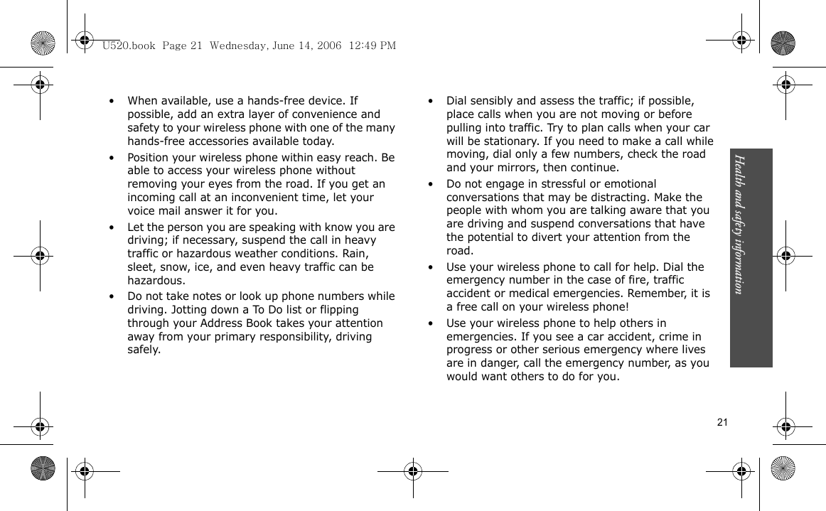 Health and safety information  21• When available, use a hands-free device. If possible, add an extra layer of convenience and safety to your wireless phone with one of the many hands-free accessories available today.• Position your wireless phone within easy reach. Be able to access your wireless phone without removing your eyes from the road. If you get an incoming call at an inconvenient time, let your voice mail answer it for you.• Let the person you are speaking with know you are driving; if necessary, suspend the call in heavy traffic or hazardous weather conditions. Rain, sleet, snow, ice, and even heavy traffic can be hazardous.• Do not take notes or look up phone numbers while driving. Jotting down a To Do list or flipping through your Address Book takes your attention away from your primary responsibility, driving safely.• Dial sensibly and assess the traffic; if possible, place calls when you are not moving or before pulling into traffic. Try to plan calls when your car will be stationary. If you need to make a call while moving, dial only a few numbers, check the road and your mirrors, then continue.• Do not engage in stressful or emotional conversations that may be distracting. Make the people with whom you are talking aware that you are driving and suspend conversations that have the potential to divert your attention from the road.• Use your wireless phone to call for help. Dial the emergency number in the case of fire, traffic accident or medical emergencies. Remember, it is a free call on your wireless phone!• Use your wireless phone to help others in emergencies. If you see a car accident, crime in progress or other serious emergency where lives are in danger, call the emergency number, as you would want others to do for you.U520.book  Page 21  Wednesday, June 14, 2006  12:49 PM