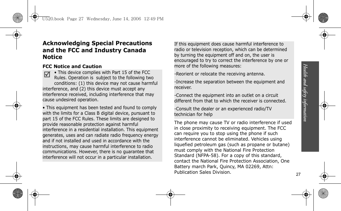 Health and safety information    27Acknowledging Special Precautions and the FCC and Industry Canada NoticeFCC Notice and CautionThe phone may cause TV or radio interference if used in close proximity to receiving equipment. The FCC can require you to stop using the phone if such interference cannot be eliminated. Vehicles using liquefied petroleum gas (such as propane or butane) must comply with the National Fire Protection Standard (NFPA-58). For a copy of this standard, contact the National Fire Protection Association, One Battery march Park, Quincy, MA 02269, Attn: Publication Sales Division.• This device complies with Part 15 of the FCC Rules. Operation is  subject to the following two conditions: (1) this device may not cause harmful interference, and (2) this device must accept any interference received, including interference that may cause undesired operation.• This equipment has been tested and found to comply with the limits for a Class B digital device, pursuant to part 15 of the FCC Rules. These limits are designed to provide reasonable protection against harmful interference in a residential installation. This equipment generates, uses and can radiate radio frequency energy and if not installed and used in accordance with the instructions, may cause harmful interference to radio communications. However, there is no guarantee that interference will not occur in a particular installation.If this equipment does cause harmful interference to radio or television reception, which can be determined by turning the equipment off and on, the user is encouraged to try to correct the interference by one or more of the following measures:-Reorient or relocate the receiving antenna.-Increase the separation between the equipment and receiver.-Connect the equipment into an outlet on a circuit different from that to which the receiver is connected.-Consult the dealer or an experienced radio/TV technician for helpU520.book  Page 27  Wednesday, June 14, 2006  12:49 PM