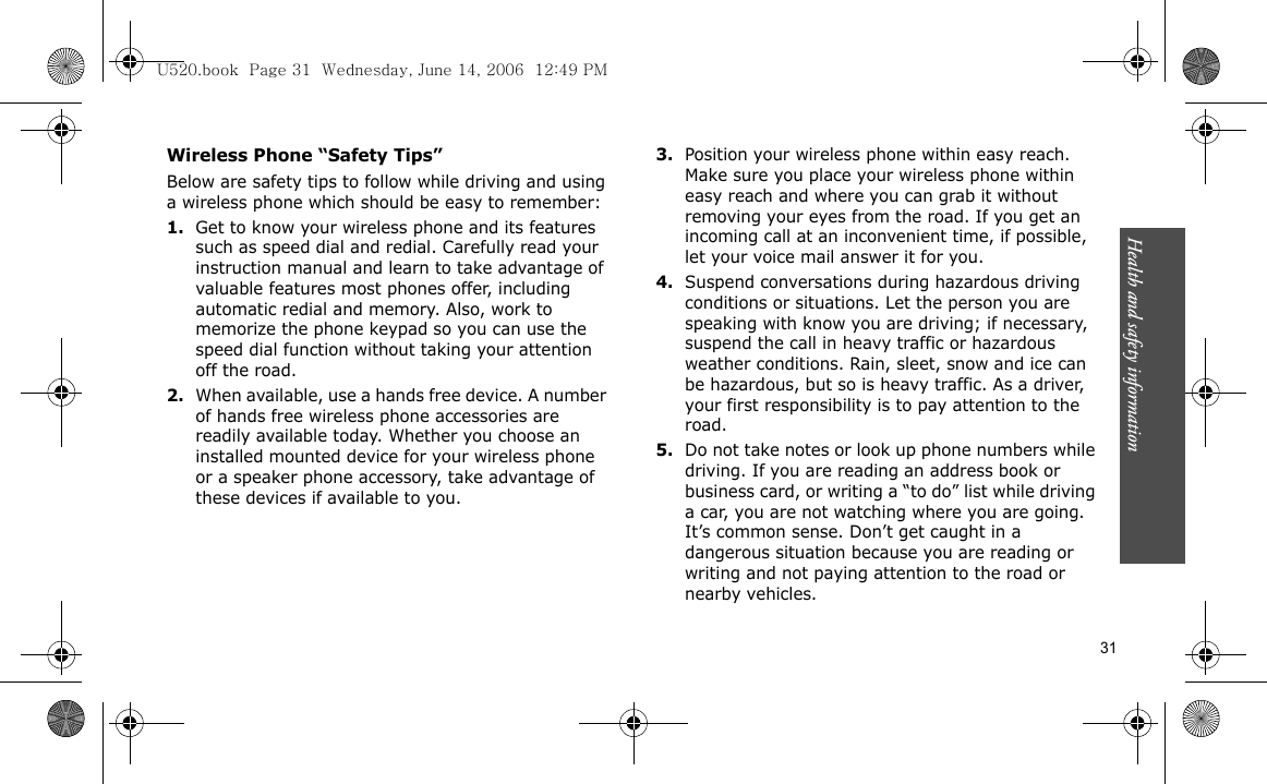 Health and safety information    31Wireless Phone “Safety Tips”Below are safety tips to follow while driving and using a wireless phone which should be easy to remember:1.Get to know your wireless phone and its features such as speed dial and redial. Carefully read your instruction manual and learn to take advantage of valuable features most phones offer, including automatic redial and memory. Also, work to memorize the phone keypad so you can use the speed dial function without taking your attention off the road.2.When available, use a hands free device. A number of hands free wireless phone accessories are readily available today. Whether you choose an installed mounted device for your wireless phone or a speaker phone accessory, take advantage of these devices if available to you.3.Position your wireless phone within easy reach. Make sure you place your wireless phone within easy reach and where you can grab it without removing your eyes from the road. If you get an incoming call at an inconvenient time, if possible, let your voice mail answer it for you.4.Suspend conversations during hazardous driving conditions or situations. Let the person you are speaking with know you are driving; if necessary, suspend the call in heavy traffic or hazardous weather conditions. Rain, sleet, snow and ice can be hazardous, but so is heavy traffic. As a driver, your first responsibility is to pay attention to the road.5.Do not take notes or look up phone numbers while driving. If you are reading an address book or business card, or writing a “to do” list while driving a car, you are not watching where you are going. It’s common sense. Don’t get caught in a dangerous situation because you are reading or writing and not paying attention to the road or nearby vehicles.U520.book  Page 31  Wednesday, June 14, 2006  12:49 PM