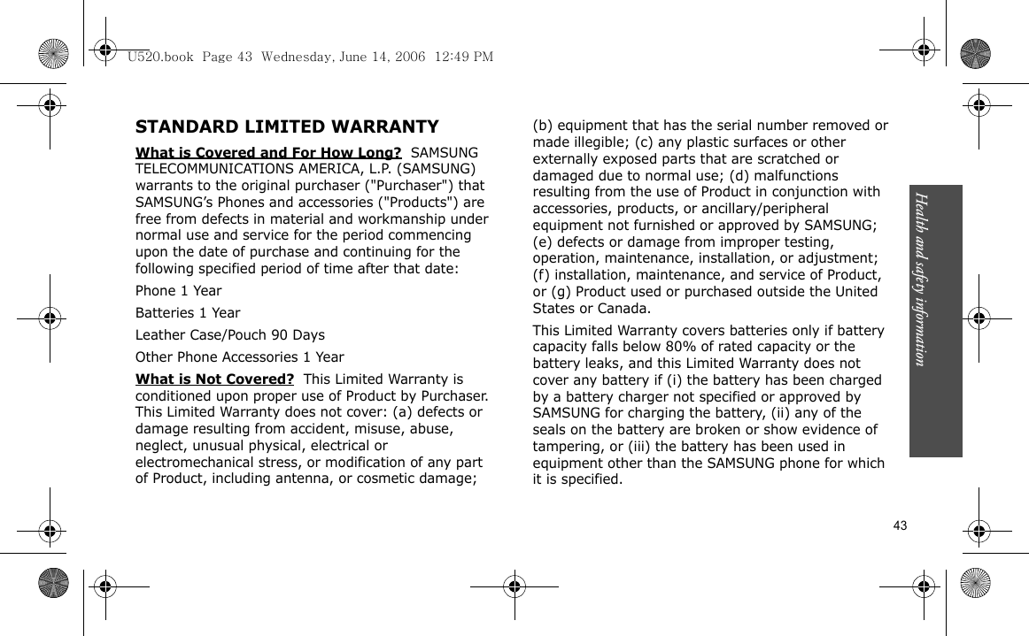 Health and safety information    43STANDARD LIMITED WARRANTYWhat is Covered and For How Long?  SAMSUNG TELECOMMUNICATIONS AMERICA, L.P. (SAMSUNG) warrants to the original purchaser (&quot;Purchaser&quot;) that SAMSUNG’s Phones and accessories (&quot;Products&quot;) are free from defects in material and workmanship under normal use and service for the period commencing upon the date of purchase and continuing for the following specified period of time after that date:Phone 1 YearBatteries 1 YearLeather Case/Pouch 90 Days Other Phone Accessories 1 YearWhat is Not Covered?  This Limited Warranty is conditioned upon proper use of Product by Purchaser. This Limited Warranty does not cover: (a) defects or damage resulting from accident, misuse, abuse, neglect, unusual physical, electrical or electromechanical stress, or modification of any part of Product, including antenna, or cosmetic damage; (b) equipment that has the serial number removed or made illegible; (c) any plastic surfaces or other externally exposed parts that are scratched or damaged due to normal use; (d) malfunctions resulting from the use of Product in conjunction with accessories, products, or ancillary/peripheral equipment not furnished or approved by SAMSUNG; (e) defects or damage from improper testing, operation, maintenance, installation, or adjustment; (f) installation, maintenance, and service of Product, or (g) Product used or purchased outside the United States or Canada. This Limited Warranty covers batteries only if battery capacity falls below 80% of rated capacity or the battery leaks, and this Limited Warranty does not cover any battery if (i) the battery has been charged by a battery charger not specified or approved by SAMSUNG for charging the battery, (ii) any of the seals on the battery are broken or show evidence of tampering, or (iii) the battery has been used in equipment other than the SAMSUNG phone for which it is specified. U520.book  Page 43  Wednesday, June 14, 2006  12:49 PM
