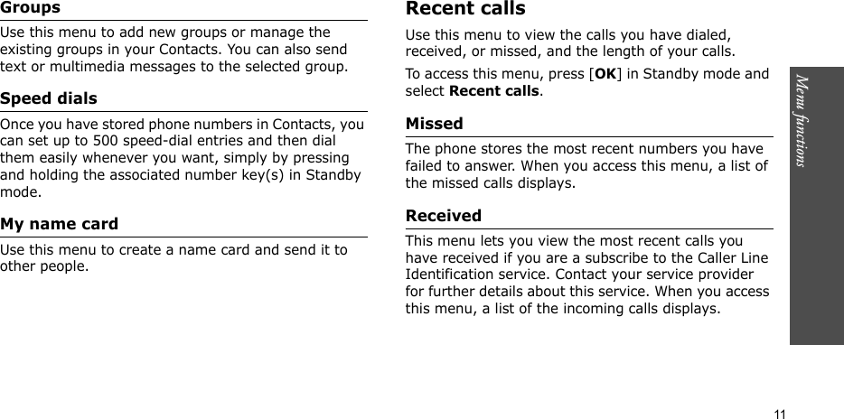 Menu functions    11GroupsUse this menu to add new groups or manage the existing groups in your Contacts. You can also send text or multimedia messages to the selected group.Speed dialsOnce you have stored phone numbers in Contacts, you can set up to 500 speed-dial entries and then dial them easily whenever you want, simply by pressing and holding the associated number key(s) in Standby mode.My name cardUse this menu to create a name card and send it to other people. Recent callsUse this menu to view the calls you have dialed, received, or missed, and the length of your calls.To access this menu, press [OK] in Standby mode and select Recent calls.MissedThe phone stores the most recent numbers you have failed to answer. When you access this menu, a list of the missed calls displays.Received This menu lets you view the most recent calls you have received if you are a subscribe to the Caller Line Identification service. Contact your service provider for further details about this service. When you access this menu, a list of the incoming calls displays. 