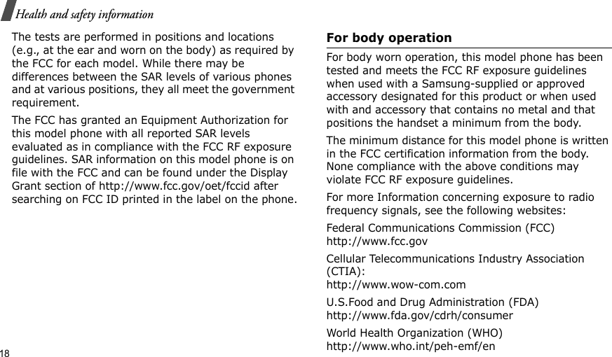 18Health and safety informationThe tests are performed in positions and locations (e.g., at the ear and worn on the body) as required by the FCC for each model. While there may be differences between the SAR levels of various phones and at various positions, they all meet the government requirement.The FCC has granted an Equipment Authorization for this model phone with all reported SAR levels evaluated as in compliance with the FCC RF exposure guidelines. SAR information on this model phone is on file with the FCC and can be found under the Display Grant section of http://www.fcc.gov/oet/fccid after searching on FCC ID printed in the label on the phone.For body operationFor body worn operation, this model phone has been tested and meets the FCC RF exposure guidelines when used with a Samsung-supplied or approved accessory designated for this product or when used with and accessory that contains no metal and that positions the handset a minimum from the body.The minimum distance for this model phone is written in the FCC certification information from the body. None compliance with the above conditions may violate FCC RF exposure guidelines.For more Information concerning exposure to radio frequency signals, see the following websites:Federal Communications Commission (FCC)http://www.fcc.govCellular Telecommunications Industry Association (CTIA):http://www.wow-com.comU.S.Food and Drug Administration (FDA)http://www.fda.gov/cdrh/consumerWorld Health Organization (WHO)http://www.who.int/peh-emf/en