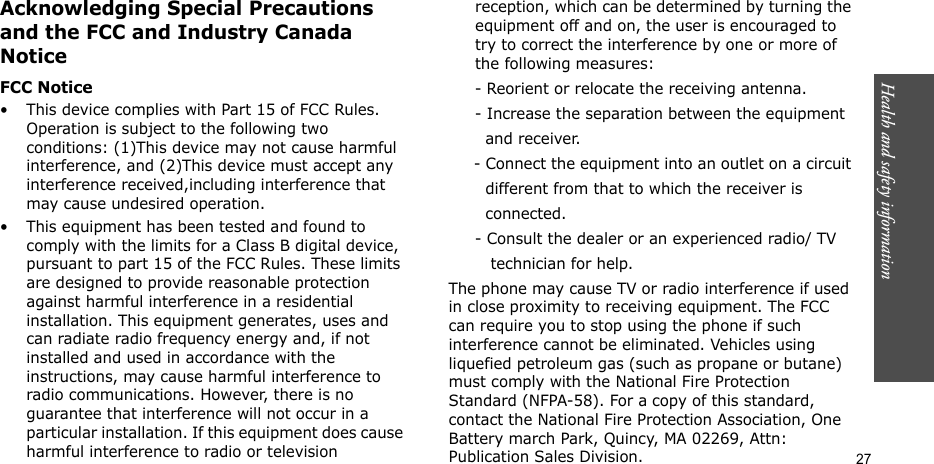 Health and safety information  27Acknowledging Special Precautions and the FCC and Industry Canada NoticeFCC Notice• This device complies with Part 15 of FCC Rules. Operation is subject to the following two conditions: (1)This device may not cause harmful interference, and (2)This device must accept any interference received,including interference that may cause undesired operation.• This equipment has been tested and found to comply with the limits for a Class B digital device, pursuant to part 15 of the FCC Rules. These limits are designed to provide reasonable protection against harmful interference in a residential installation. This equipment generates, uses and can radiate radio frequency energy and, if not installed and used in accordance with the instructions, may cause harmful interference to radio communications. However, there is no guarantee that interference will not occur in a particular installation. If this equipment does cause harmful interference to radio or television reception, which can be determined by turning the equipment off and on, the user is encouraged to try to correct the interference by one or more of the following measures:     - Reorient or relocate the receiving antenna.     - Increase the separation between the equipment         and receiver.     - Connect the equipment into an outlet on a circuit        different from that to which the receiver is         connected.     - Consult the dealer or an experienced radio/ TV         technician for help.The phone may cause TV or radio interference if used in close proximity to receiving equipment. The FCC can require you to stop using the phone if such interference cannot be eliminated. Vehicles using liquefied petroleum gas (such as propane or butane) must comply with the National Fire Protection Standard (NFPA-58). For a copy of this standard, contact the National Fire Protection Association, One Battery march Park, Quincy, MA 02269, Attn: Publication Sales Division.