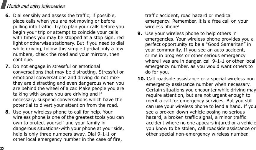 32Health and safety information6.Dial sensibly and assess the traffic; if possible, place calls when you are not moving or before pulling into traffic. Try to plan your calls before you begin your trip or attempt to coincide your calls with times you may be stopped at a stop sign, red light or otherwise stationary. But if you need to dial while driving, follow this simple tip-dial only a few numbers, check the road and your mirrors, then continue.7.Do not engage in stressful or emotional conversations that may be distracting. Stressful or emotional conversations and driving do not mix-they are distracting and even dangerous when you are behind the wheel of a car. Make people you are talking with aware you are driving and if necessary, suspend conversations which have the potential to divert your attention from the road.8.Use your wireless phone to call for help. Your wireless phone is one of the greatest tools you can own to protect yourself and your family in dangerous situations-with your phone at your side, help is only three numbers away. Dial 9-1-1 or other local emergency number in the case of fire, traffic accident, road hazard or medical emergency. Remember, it is a free call on your wireless phone!9.Use your wireless phone to help others in emergencies. Your wireless phone provides you a perfect opportunity to be a “Good Samaritan” in your community. If you see an auto accident, crime in progress or other serious emergency where lives are in danger, call 9-1-1 or other local emergency number, as you would want others to do for you.10. Call roadside assistance or a special wireless non emergency assistance number when necessary. Certain situations you encounter while driving may require attention, but are not urgent enough to merit a call for emergency services. But you still can use your wireless phone to lend a hand. If you see a broken-down vehicle posing no serious hazard, a broken traffic signal, a minor traffic accident where no one appears injured or a vehicle you know to be stolen, call roadside assistance or other special non-emergency wireless number.