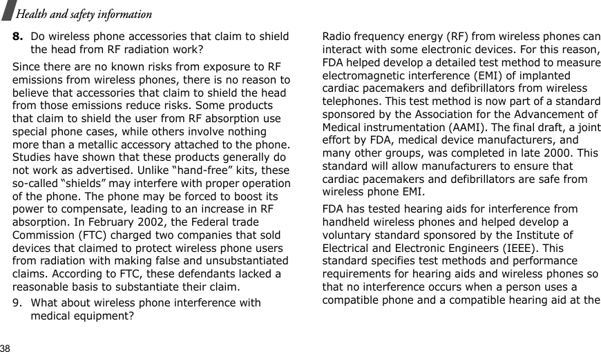 38Health and safety information8.Do wireless phone accessories that claim to shield the head from RF radiation work?Since there are no known risks from exposure to RF emissions from wireless phones, there is no reason to believe that accessories that claim to shield the head from those emissions reduce risks. Some products that claim to shield the user from RF absorption use special phone cases, while others involve nothing more than a metallic accessory attached to the phone. Studies have shown that these products generally do not work as advertised. Unlike “hand-free” kits, these so-called “shields” may interfere with proper operation of the phone. The phone may be forced to boost its power to compensate, leading to an increase in RF absorption. In February 2002, the Federal trade Commission (FTC) charged two companies that sold devices that claimed to protect wireless phone users from radiation with making false and unsubstantiated claims. According to FTC, these defendants lacked a reasonable basis to substantiate their claim.9. What about wireless phone interference with medical equipment?Radio frequency energy (RF) from wireless phones can interact with some electronic devices. For this reason, FDA helped develop a detailed test method to measure electromagnetic interference (EMI) of implanted cardiac pacemakers and defibrillators from wireless telephones. This test method is now part of a standard sponsored by the Association for the Advancement of Medical instrumentation (AAMI). The final draft, a joint effort by FDA, medical device manufacturers, and many other groups, was completed in late 2000. This standard will allow manufacturers to ensure that cardiac pacemakers and defibrillators are safe from wireless phone EMI.FDA has tested hearing aids for interference from handheld wireless phones and helped develop a voluntary standard sponsored by the Institute of Electrical and Electronic Engineers (IEEE). This standard specifies test methods and performance requirements for hearing aids and wireless phones so that no interference occurs when a person uses a compatible phone and a compatible hearing aid at the 