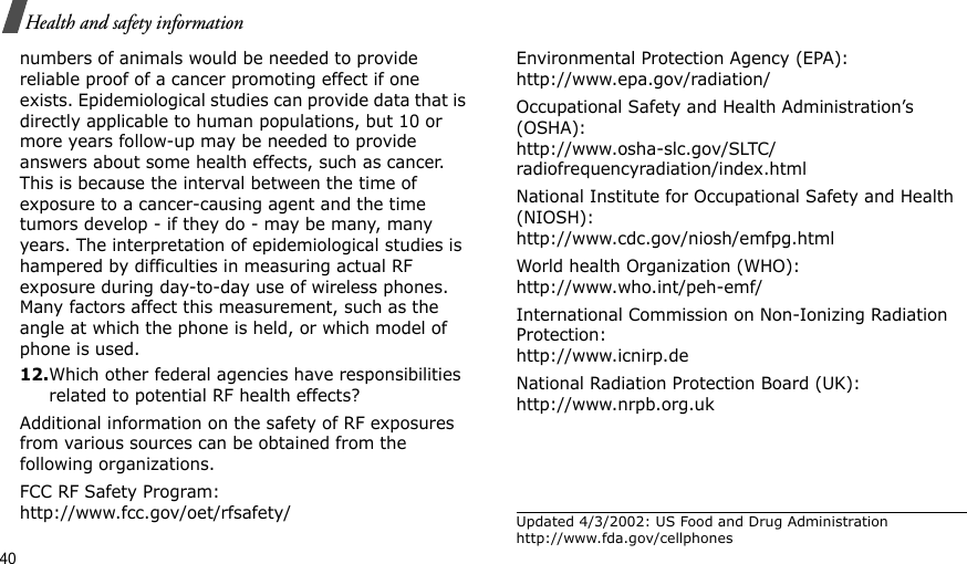 40Health and safety informationnumbers of animals would be needed to provide reliable proof of a cancer promoting effect if one exists. Epidemiological studies can provide data that is directly applicable to human populations, but 10 or more years follow-up may be needed to provide answers about some health effects, such as cancer. This is because the interval between the time of exposure to a cancer-causing agent and the time tumors develop - if they do - may be many, many years. The interpretation of epidemiological studies is hampered by difficulties in measuring actual RF exposure during day-to-day use of wireless phones. Many factors affect this measurement, such as the angle at which the phone is held, or which model of phone is used.12.Which other federal agencies have responsibilities related to potential RF health effects?Additional information on the safety of RF exposures from various sources can be obtained from the following organizations.FCC RF Safety Program:http://www.fcc.gov/oet/rfsafety/Environmental Protection Agency (EPA):http://www.epa.gov/radiation/Occupational Safety and Health Administration’s (OSHA):http://www.osha-slc.gov/SLTC/radiofrequencyradiation/index.htmlNational Institute for Occupational Safety and Health (NIOSH):http://www.cdc.gov/niosh/emfpg.htmlWorld health Organization (WHO):http://www.who.int/peh-emf/International Commission on Non-Ionizing Radiation Protection:http://www.icnirp.deNational Radiation Protection Board (UK):http://www.nrpb.org.ukUpdated 4/3/2002: US Food and Drug Administration http://www.fda.gov/cellphones