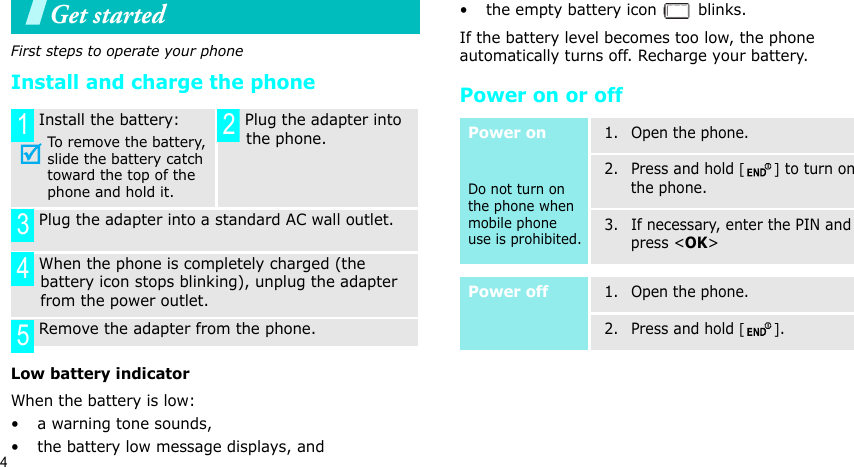 4Get startedFirst steps to operate your phoneInstall and charge the phoneLow battery indicatorWhen the battery is low:• a warning tone sounds,• the battery low message displays, and• the empty battery icon   blinks.If the battery level becomes too low, the phone automatically turns off. Recharge your battery. Power on or off Install the battery:To remove the battery, slide the battery catch toward the top of the phone and hold it. Plug the adapter into the phone. Plug the adapter into a standard AC wall outlet. When the phone is completely charged (the battery icon stops blinking), unplug the adapter from the power outlet. Remove the adapter from the phone.1 2345Power onDo not turn on the phone when mobile phone use is prohibited.1. Open the phone.2. Press and hold [] to turn on the phone.3. If necessary, enter the PIN and press &lt;OK&gt;Power off1. Open the phone.2. Press and hold [].