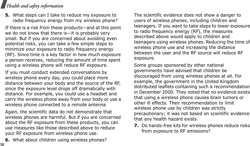 36Health and safety information5.What steps can I take to reduce my exposure to radio frequency energy from my wireless phone?If there is a risk from these products—and at this point we do not know that there is—it is probably very small. But if you are concerned about avoiding even potential risks, you can take a few simple steps to minimize your exposure to radio frequency energy (RF). Since time is a key factor in how much exposure a person receives, reducing the amount of time spent using a wireless phone will reduce RF exposure.If you must conduct extended conversations by wireless phone every day, you could place more distance between your body and the source of the RF, since the exposure level drops off dramatically with distance. For example, you could use a headset and carry the wireless phone away from your body or use a wireless phone connected to a remote antennaAgain, the scientific data do not demonstrate that wireless phones are harmful. But if you are concerned about the RF exposure from these products, you can use measures like those described above to reduce your RF exposure from wireless phone use.6.What about children using wireless phones?The scientific evidence does not show a danger to users of wireless phones, including children and teenagers. If you want to take steps to lower exposure to radio frequency energy (RF), the measures described above would apply to children and teenagers using wireless phones. Reducing the time of wireless phone use and increasing the distance between the user and the RF source will reduce RF exposure.Some groups sponsored by other national governments have advised that children be discouraged from using wireless phones at all. For example, the government in the United Kingdom distributed leaflets containing such a recommendation in December 2000. They noted that no evidence exists that using a wireless phone causes brain tumors or other ill effects. Their recommendation to limit wireless phone use by children was strictly precautionary; it was not based on scientific evidence that any health hazard exists.7.Do hands-free kits for wireless phones reduce risks from exposure to RF emissions?