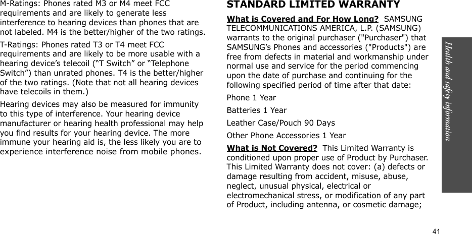 Health and safety information  41M-Ratings: Phones rated M3 or M4 meet FCC requirements and are likely to generate less interference to hearing devices than phones that are not labeled. M4 is the better/higher of the two ratings.T-Ratings: Phones rated T3 or T4 meet FCC requirements and are likely to be more usable with a hearing device’s telecoil (“T Switch” or “Telephone Switch”) than unrated phones. T4 is the better/higher of the two ratings. (Note that not all hearing devices have telecoils in them.)Hearing devices may also be measured for immunity to this type of interference. Your hearing device manufacturer or hearing health professional may help you find results for your hearing device. The more immune your hearing aid is, the less likely you are to experience interference noise from mobile phones.STANDARD LIMITED WARRANTYWhat is Covered and For How Long?  SAMSUNG TELECOMMUNICATIONS AMERICA, L.P. (SAMSUNG) warrants to the original purchaser (&quot;Purchaser&quot;) that SAMSUNG’s Phones and accessories (&quot;Products&quot;) are free from defects in material and workmanship under normal use and service for the period commencing upon the date of purchase and continuing for the following specified period of time after that date:Phone 1 YearBatteries 1 YearLeather Case/Pouch 90 Days Other Phone Accessories 1 YearWhat is Not Covered?  This Limited Warranty is conditioned upon proper use of Product by Purchaser. This Limited Warranty does not cover: (a) defects or damage resulting from accident, misuse, abuse, neglect, unusual physical, electrical or electromechanical stress, or modification of any part of Product, including antenna, or cosmetic damage; 