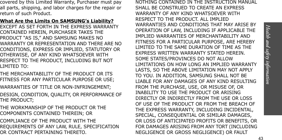 Health and safety information  43covered by this Limited Warranty, Purchaser must pay all parts, shipping, and labor charges for the repair or return of such Product. What Are the Limits On SAMSUNG’s Liability? EXCEPT AS SET FORTH IN THE EXPRESS WARRANTY CONTAINED HEREIN, PURCHASER TAKES THE PRODUCT “AS IS,” AND SAMSUNG MAKES NO WARRANTY OR REPRESENTATION AND THERE ARE NO CONDITIONS, EXPRESS OR IMPLIED, STATUTORY OR OTHERWISE, OF ANY KIND WHATSOEVER WITH RESPECT TO THE PRODUCT, INCLUDING BUT NOT LIMITED TO:THE MERCHANTABILITY OF THE PRODUCT OR ITS FITNESS FOR ANY PARTICULAR PURPOSE OR USE;WARRANTIES OF TITLE OR NON-INFRINGEMENT;DESIGN, CONDITION, QUALITY, OR PERFORMANCE OF THE PRODUCT;THE WORKMANSHIP OF THE PRODUCT OR THE COMPONENTS CONTAINED THEREIN; ORCOMPLIANCE OF THE PRODUCT WITH THE REQUIREMENTS OF ANY LAW, RULE, SPECIFICATION OR CONTRACT PERTAINING THERETO. NOTHING CONTAINED IN THE INSTRUCTION MANUAL SHALL BE CONSTRUED TO CREATE AN EXPRESS WARRANTY OF ANY KIND WHATSOEVER WITH RESPECT TO THE PRODUCT. ALL IMPLIED WARRANTIES AND CONDITIONS THAT MAY ARISE BY OPERATION OF LAW, INCLUDING IF APPLICABLE THE IMPLIED WARRANTIES OF MERCHANTABILITY AND FITNESS FOR A PARTICULAR PURPOSE, ARE HEREBY LIMITED TO THE SAME DURATION OF TIME AS THE EXPRESS WRITTEN WARRANTY STATED HEREIN. SOME STATES/PROVINCES DO NOT ALLOW LIMITATIONS ON HOW LONG AN IMPLIED WARRANTY LASTS, SO THE ABOVE LIMITATION MAY NOT APPLY TO YOU. IN ADDITION, SAMSUNG SHALL NOT BE LIABLE FOR ANY DAMAGES OF ANY KIND RESULTING FROM THE PURCHASE, USE, OR MISUSE OF, OR INABILITY TO USE THE PRODUCT OR ARISING DIRECTLY OR INDIRECTLY FROM THE USE OR LOSS OF USE OF THE PRODUCT OR FROM THE BREACH OF THE EXPRESS WARRANTY, INCLUDING INCIDENTAL, SPECIAL, CONSEQUENTIAL OR SIMILAR DAMAGES, OR LOSS OF ANTICIPATED PROFITS OR BENEFITS, OR FOR DAMAGES ARISING FROM ANY TORT (INCLUDING NEGLIGENCE OR GROSS NEGLIGENCE) OR FAULT 