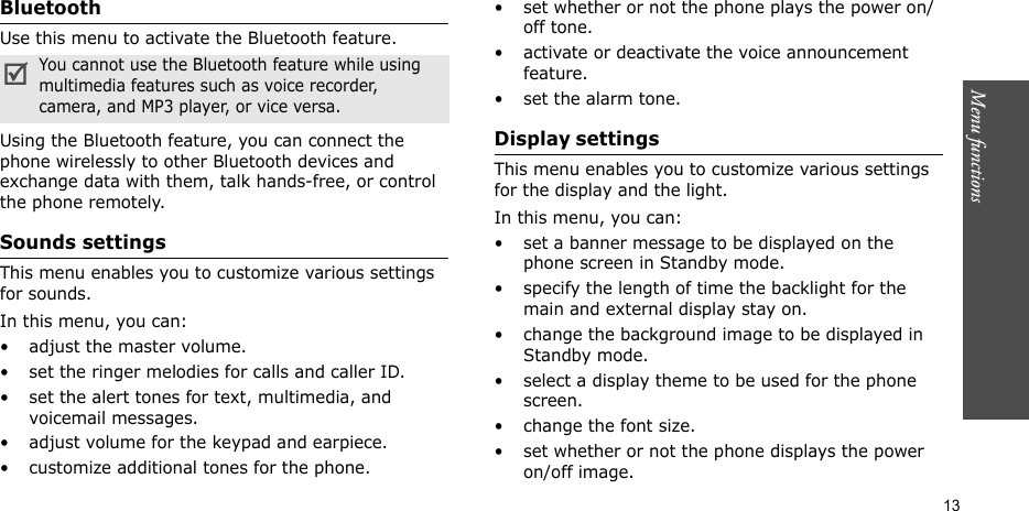 Menu functions    13BluetoothUse this menu to activate the Bluetooth feature.Using the Bluetooth feature, you can connect the phone wirelessly to other Bluetooth devices and exchange data with them, talk hands-free, or control the phone remotely.Sounds settings This menu enables you to customize various settings for sounds.In this menu, you can:• adjust the master volume.• set the ringer melodies for calls and caller ID.• set the alert tones for text, multimedia, and voicemail messages.• adjust volume for the keypad and earpiece.• customize additional tones for the phone.• set whether or not the phone plays the power on/off tone.• activate or deactivate the voice announcement feature.• set the alarm tone.Display settings This menu enables you to customize various settings for the display and the light.In this menu, you can:• set a banner message to be displayed on the phone screen in Standby mode.• specify the length of time the backlight for the main and external display stay on.• change the background image to be displayed in Standby mode.• select a display theme to be used for the phone screen.• change the font size.• set whether or not the phone displays the power on/off image.You cannot use the Bluetooth feature while using multimedia features such as voice recorder, camera, and MP3 player, or vice versa.