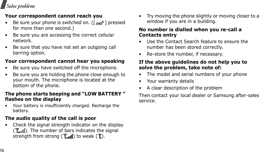 16Solve problemsYour correspondent cannot reach you• Be sure your phone is switched on. ([ ] pressed for more than one second.)• Be sure you are accessing the correct cellular network.• Be sure that you have not set an outgoing call barring option.Your correspondent cannot hear you speaking• Be sure you have switched off the microphone.• Be sure you are holding the phone close enough to your mouth. The microphone is located at the bottom of the phone.The phone starts beeping and “LOW BATTERY ” flashes on the display• Your battery is insufficiently charged. Recharge the battery.The audio quality of the call is poor• Check the signal strength indicator on the display ( ). The number of bars indicates the signal strength from strong ( ) to weak ( ).• Try moving the phone slightly or moving closer to a window if you are in a building.No number is dialled when you re-call a Contacts entry• Use the Contact Search feature to ensure the number has been stored correctly.• Re-store the number, if necessary.If the above guidelines do not help you to solve the problem, take note of:• The model and serial numbers of your phone•Your warranty details• A clear description of the problemThen contact your local dealer or Samsung after-sales service.