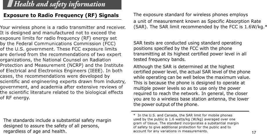 17Health and safety informationExposure to Radio Frequency (RF) Signals                  The standards include a substantial safety margin designed to assure the safety of all persons, regardless of age and health.The exposure standard for wireless phones employs a unit of measurement known as Specific Absorption Rate (SAR). The SAR limit recommended by the FCC is 1.6W/kg.*   SAR tests are conducted using standard operating positions specified by the FCC with the phone transmitting at its highest certified power level in all tested frequency bands. Although the SAR is determined at the highest certified power level, the actual SAR level of the phone while operating can be well below the maximum value. This is because the phone is designed to operate at multiple power levels so as to use only the power required to reach the network. In general, the closer you are to a wireless base station antenna, the lower the p o w er ou t p u t  o f the ph o n e.                                                    
