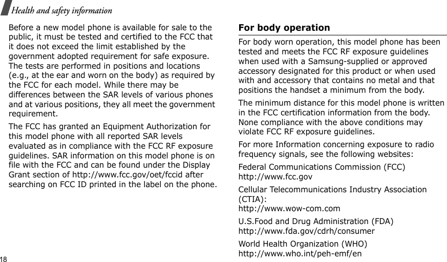 18Health and safety informationBefore a new model phone is available for sale to the public, it must be tested and certified to the FCC that it does not exceed the limit established by the government adopted requirement for safe exposure. The tests are performed in positions and locations (e.g., at the ear and worn on the body) as required by the FCC for each model. While there may be differences between the SAR levels of various phones and at various positions, they all meet the government requirement.The FCC has granted an Equipment Authorization for this model phone with all reported SAR levels evaluated as in compliance with the FCC RF exposure guidelines. SAR information on this model phone is on file with the FCC and can be found under the Display Grant section of http://www.fcc.gov/oet/fccid after searching on FCC ID printed in the label on the phone.For body operationFor body worn operation, this model phone has been tested and meets the FCC RF exposure guidelines when used with a Samsung-supplied or approved accessory designated for this product or when used with and accessory that contains no metal and that positions the handset a minimum from the body.The minimum distance for this model phone is written in the FCC certification information from the body. None compliance with the above conditions may violate FCC RF exposure guidelines.For more Information concerning exposure to radio frequency signals, see the following websites:Federal Communications Commission (FCC)http://www.fcc.govCellular Telecommunications Industry Association (CTIA):http://www.wow-com.comU.S.Food and Drug Administration (FDA)http://www.fda.gov/cdrh/consumerWorld Health Organization (WHO)http://www.who.int/peh-emf/en