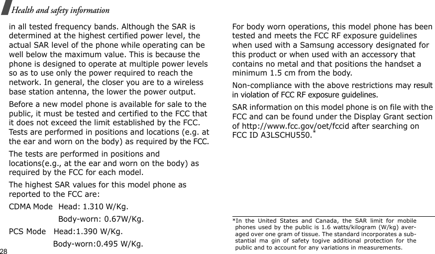 28Health and safety informationin all tested frequency bands. Although the SAR is determined at the highest certified power level, the actual SAR level of the phone while operating can be well below the maximum value. This is because the phone is designed to operate at multiple power levels so as to use only the power required to reach the network. In general, the closer you are to a wireless base station antenna, the lower the power output.Before a new model phone is available for sale to the public, it must be tested and certified to the FCC that it does not exceed the limit established by the FCC. Tests are performed in positions and locations (e.g. at the ear and worn on the body) as required by the FCC. The tests are performed in positions and locations(e.g., at the ear and worn on the body) as required by the FCC for each model.The highest SAR values for this model phone as reported to the FCC are:CDMA Mode   Head: 1.310 W/Kg.                                            Body-worn: 0.67W/Kg.PCS Mode   Head:1.390 W/Kg.                  Body-worn:0.495 W/Kg.For body worn operations, this model phone has been tested and meets the FCC RF exposure guidelines when used with a Samsung accessory designated for this product or when used with an accessory that contains no metal and that positions the handset a minimum 1.5 cm from the body.Non-compliance with the above restrictions may result in violation of FCC RF exposure guidelines. SAR information on this model phone is on file with the FCC and can be found under the Display Grant section of http://www.fcc.gov/oet/fccid after searching on FCC ID A3LSCHU550.**In the United States and Canada, the SAR limit for mobilephones used by the public is 1.6 watts/kilogram (W/kg) aver-aged over one gram of tissue. The standard incorporates a sub-stantial ma gin of safety togive additional protection for thepublic and to account for any variations in measurements.