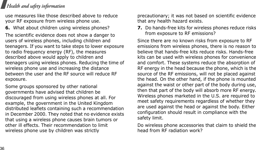 36Health and safety informationuse measures like those described above to reduce your RF exposure from wireless phone use.6.What about children using wireless phones?The scientific evidence does not show a danger to users of wireless phones, including children and teenagers. If you want to take steps to lower exposure to radio frequency energy (RF), the measures described above would apply to children and teenagers using wireless phones. Reducing the time of wireless phone use and increasing the distance between the user and the RF source will reduce RF exposure.Some groups sponsored by other national governments have advised that children be discouraged from using wireless phones at all. For example, the government in the United Kingdom distributed leaflets containing such a recommendation in December 2000. They noted that no evidence exists that using a wireless phone causes brain tumors or other ill effects. Their recommendation to limit wireless phone use by children was strictly precautionary; it was not based on scientific evidence that any health hazard exists.7.Do hands-free kits for wireless phones reduce risks from exposure to RF emissions?Since there are no known risks from exposure to RF emissions from wireless phones, there is no reason to believe that hands-free kits reduce risks. Hands-free kits can be used with wireless phones for convenience and comfort. These systems reduce the absorption of RF energy in the head because the phone, which is the source of the RF emissions, will not be placed against the head. On the other hand, if the phone is mounted against the waist or other part of the body during use, then that part of the body will absorb more RF energy. Wireless phones marketed in the U.S. are required to meet safety requirements regardless of whether they are used against the head or against the body. Either configuration should result in compliance with the safety limit.Do wireless phone accessories that claim to shield the head from RF radiation work?