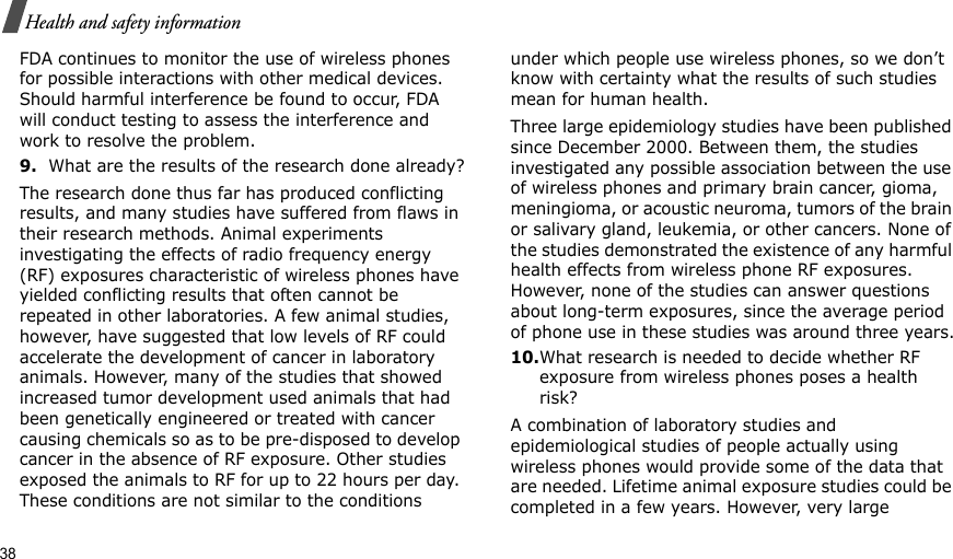 38Health and safety informationFDA continues to monitor the use of wireless phones for possible interactions with other medical devices. Should harmful interference be found to occur, FDA will conduct testing to assess the interference and work to resolve the problem.9.What are the results of the research done already?The research done thus far has produced conflicting results, and many studies have suffered from flaws in their research methods. Animal experiments investigating the effects of radio frequency energy (RF) exposures characteristic of wireless phones have yielded conflicting results that often cannot be repeated in other laboratories. A few animal studies, however, have suggested that low levels of RF could accelerate the development of cancer in laboratory animals. However, many of the studies that showed increased tumor development used animals that had been genetically engineered or treated with cancer causing chemicals so as to be pre-disposed to develop cancer in the absence of RF exposure. Other studies exposed the animals to RF for up to 22 hours per day. These conditions are not similar to the conditions under which people use wireless phones, so we don’t know with certainty what the results of such studies mean for human health.Three large epidemiology studies have been published since December 2000. Between them, the studies investigated any possible association between the use of wireless phones and primary brain cancer, gioma, meningioma, or acoustic neuroma, tumors of the brain or salivary gland, leukemia, or other cancers. None of the studies demonstrated the existence of any harmful health effects from wireless phone RF exposures. However, none of the studies can answer questions about long-term exposures, since the average period of phone use in these studies was around three years.10.What research is needed to decide whether RF exposure from wireless phones poses a health risk?A combination of laboratory studies and epidemiological studies of people actually using wireless phones would provide some of the data that are needed. Lifetime animal exposure studies could be completed in a few years. However, very large 