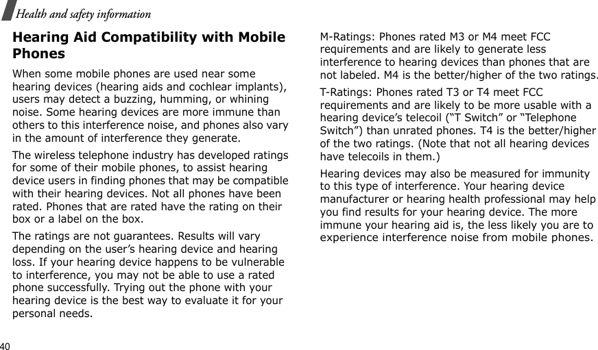 40Health and safety informationHearing Aid Compatibility with Mobile PhonesWhen some mobile phones are used near some hearing devices (hearing aids and cochlear implants), users may detect a buzzing, humming, or whining noise. Some hearing devices are more immune than others to this interference noise, and phones also vary in the amount of interference they generate.The wireless telephone industry has developed ratings for some of their mobile phones, to assist hearing device users in finding phones that may be compatible with their hearing devices. Not all phones have been rated. Phones that are rated have the rating on their box or a label on the box.The ratings are not guarantees. Results will vary depending on the user’s hearing device and hearing loss. If your hearing device happens to be vulnerable to interference, you may not be able to use a rated phone successfully. Trying out the phone with your hearing device is the best way to evaluate it for your personal needs.M-Ratings: Phones rated M3 or M4 meet FCC requirements and are likely to generate less interference to hearing devices than phones that are not labeled. M4 is the better/higher of the two ratings.T-Ratings: Phones rated T3 or T4 meet FCC requirements and are likely to be more usable with a hearing device’s telecoil (“T Switch” or “Telephone Switch”) than unrated phones. T4 is the better/higher of the two ratings. (Note that not all hearing devices have telecoils in them.)Hearing devices may also be measured for immunity to this type of interference. Your hearing device manufacturer or hearing health professional may help you find results for your hearing device. The more immune your hearing aid is, the less likely you are to experience interference noise from mobile phones.