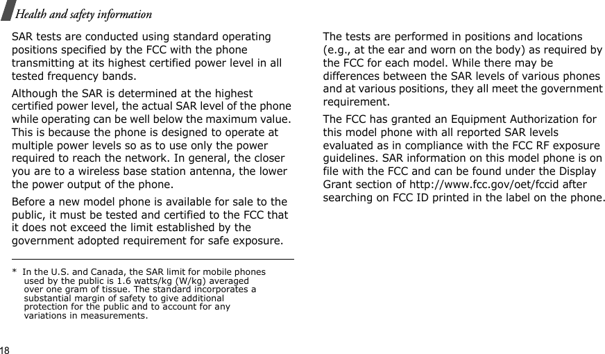18Health and safety informationSAR tests are conducted using standard operating positions specified by the FCC with the phone transmitting at its highest certified power level in all tested frequency bands. Although the SAR is determined at the highest certified power level, the actual SAR level of the phone while operating can be well below the maximum value. This is because the phone is designed to operate at multiple power levels so as to use only the power required to reach the network. In general, the closer you are to a wireless base station antenna, the lower the power output of the phone.Before a new model phone is available for sale to the public, it must be tested and certified to the FCC that it does not exceed the limit established by the government adopted requirement for safe exposure. The tests are performed in positions and locations (e.g., at the ear and worn on the body) as required by the FCC for each model. While there may be differences between the SAR levels of various phones and at various positions, they all meet the government requirement.The FCC has granted an Equipment Authorization for this model phone with all reported SAR levels evaluated as in compliance with the FCC RF exposure guidelines. SAR information on this model phone is on file with the FCC and can be found under the Display Grant section of http://www.fcc.gov/oet/fccid after searching on FCC ID printed in the label on the phone.*  In the U.S. and Canada, the SAR limit for mobile phones used by the public is 1.6 watts/kg (W/kg) averaged over one gram of tissue. The standard incorporates a substantial margin of safety to give additional protection for the public and to account for any variations in measurements.