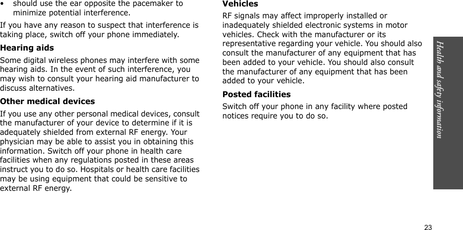 Health and safety information  23• should use the ear opposite the pacemaker to minimize potential interference.If you have any reason to suspect that interference is taking place, switch off your phone immediately.Hearing aidsSome digital wireless phones may interfere with some hearing aids. In the event of such interference, you may wish to consult your hearing aid manufacturer to discuss alternatives.Other medical devicesIf you use any other personal medical devices, consult the manufacturer of your device to determine if it is adequately shielded from external RF energy. Your physician may be able to assist you in obtaining this information. Switch off your phone in health care facilities when any regulations posted in these areas instruct you to do so. Hospitals or health care facilities may be using equipment that could be sensitive to external RF energy.VehiclesRF signals may affect improperly installed or inadequately shielded electronic systems in motor vehicles. Check with the manufacturer or its representative regarding your vehicle. You should also consult the manufacturer of any equipment that has been added to your vehicle. You should also consult the manufacturer of any equipment that has been added to your vehicle.Posted facilitiesSwitch off your phone in any facility where posted notices require you to do so.