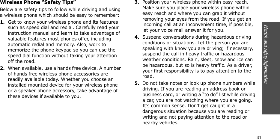 Health and safety information  31Wireless Phone “Safety Tips”Below are safety tips to follow while driving and using a wireless phone which should be easy to remember:1.Get to know your wireless phone and its features such as speed dial and redial. Carefully read your instruction manual and learn to take advantage of valuable features most phones offer, including automatic redial and memory. Also, work to memorize the phone keypad so you can use the speed dial function without taking your attention off the road.2.When available, use a hands free device. A number of hands free wireless phone accessories are readily available today. Whether you choose an installed mounted device for your wireless phone or a speaker phone accessory, take advantage of these devices if available to you.3.Position your wireless phone within easy reach. Make sure you place your wireless phone within easy reach and where you can grab it without removing your eyes from the road. If you get an incoming call at an inconvenient time, if possible, let your voice mail answer it for you.4.Suspend conversations during hazardous driving conditions or situations. Let the person you are speaking with know you are driving; if necessary, suspend the call in heavy traffic or hazardous weather conditions. Rain, sleet, snow and ice can be hazardous, but so is heavy traffic. As a driver, your first responsibility is to pay attention to the road.5.Do not take notes or look up phone numbers while driving. If you are reading an address book or business card, or writing a “to do” list while driving a car, you are not watching where you are going. It’s common sense. Don’t get caught in a dangerous situation because you are reading or writing and not paying attention to the road or nearby vehicles.