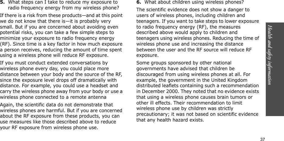 Health and safety information  375.What steps can I take to reduce my exposure to radio frequency energy from my wireless phone?If there is a risk from these products—and at this point we do not know that there is—it is probably very small. But if you are concerned about avoiding even potential risks, you can take a few simple steps to minimize your exposure to radio frequency energy (RF). Since time is a key factor in how much exposure a person receives, reducing the amount of time spent using a wireless phone will reduce RF exposure.If you must conduct extended conversations by wireless phone every day, you could place more distance between your body and the source of the RF, since the exposure level drops off dramatically with distance. For example, you could use a headset and carry the wireless phone away from your body or use a wireless phone connected to a remote antennaAgain, the scientific data do not demonstrate that wireless phones are harmful. But if you are concerned about the RF exposure from these products, you can use measures like those described above to reduce your RF exposure from wireless phone use.6.What about children using wireless phones?The scientific evidence does not show a danger to users of wireless phones, including children and teenagers. If you want to take steps to lower exposure to radio frequency energy (RF), the measures described above would apply to children and teenagers using wireless phones. Reducing the time of wireless phone use and increasing the distance between the user and the RF source will reduce RF exposure.Some groups sponsored by other national governments have advised that children be discouraged from using wireless phones at all. For example, the government in the United Kingdom distributed leaflets containing such a recommendation in December 2000. They noted that no evidence exists that using a wireless phone causes brain tumors or other ill effects. Their recommendation to limit wireless phone use by children was strictly precautionary; it was not based on scientific evidence that any health hazard exists.