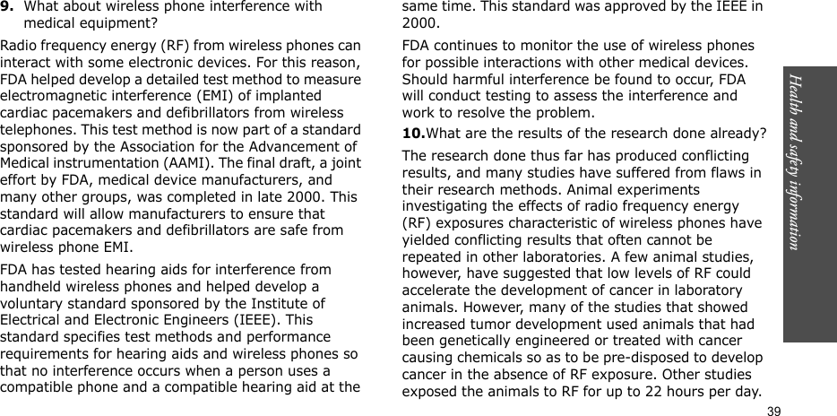 Health and safety information  399.What about wireless phone interference with medical equipment?Radio frequency energy (RF) from wireless phones can interact with some electronic devices. For this reason, FDA helped develop a detailed test method to measure electromagnetic interference (EMI) of implanted cardiac pacemakers and defibrillators from wireless telephones. This test method is now part of a standard sponsored by the Association for the Advancement of Medical instrumentation (AAMI). The final draft, a joint effort by FDA, medical device manufacturers, and many other groups, was completed in late 2000. This standard will allow manufacturers to ensure that cardiac pacemakers and defibrillators are safe from wireless phone EMI.FDA has tested hearing aids for interference from handheld wireless phones and helped develop a voluntary standard sponsored by the Institute of Electrical and Electronic Engineers (IEEE). This standard specifies test methods and performance requirements for hearing aids and wireless phones so that no interference occurs when a person uses a compatible phone and a compatible hearing aid at the same time. This standard was approved by the IEEE in 2000.FDA continues to monitor the use of wireless phones for possible interactions with other medical devices. Should harmful interference be found to occur, FDA will conduct testing to assess the interference and work to resolve the problem.10.What are the results of the research done already?The research done thus far has produced conflicting results, and many studies have suffered from flaws in their research methods. Animal experiments investigating the effects of radio frequency energy (RF) exposures characteristic of wireless phones have yielded conflicting results that often cannot be repeated in other laboratories. A few animal studies, however, have suggested that low levels of RF could accelerate the development of cancer in laboratory animals. However, many of the studies that showed increased tumor development used animals that had been genetically engineered or treated with cancer causing chemicals so as to be pre-disposed to develop cancer in the absence of RF exposure. Other studies exposed the animals to RF for up to 22 hours per day. 
