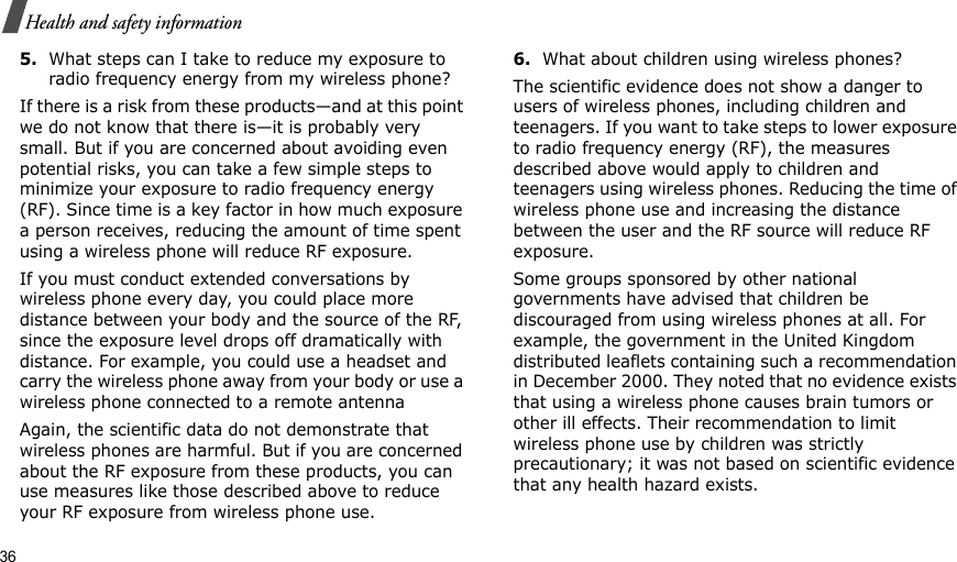36Health and safety information5.What steps can I take to reduce my exposure to radio frequency energy from my wireless phone?If there is a risk from these products—and at this point we do not know that there is—it is probably very small. But if you are concerned about avoiding even potential risks, you can take a few simple steps to minimize your exposure to radio frequency energy (RF). Since time is a key factor in how much exposure a person receives, reducing the amount of time spent using a wireless phone will reduce RF exposure.If you must conduct extended conversations by wireless phone every day, you could place more distance between your body and the source of the RF, since the exposure level drops off dramatically with distance. For example, you could use a headset and carry the wireless phone away from your body or use a wireless phone connected to a remote antennaAgain, the scientific data do not demonstrate that wireless phones are harmful. But if you are concerned about the RF exposure from these products, you can use measures like those described above to reduce your RF exposure from wireless phone use.6.What about children using wireless phones?The scientific evidence does not show a danger to users of wireless phones, including children and teenagers. If you want to take steps to lower exposure to radio frequency energy (RF), the measures described above would apply to children and teenagers using wireless phones. Reducing the time of wireless phone use and increasing the distance between the user and the RF source will reduce RF exposure.Some groups sponsored by other national governments have advised that children be discouraged from using wireless phones at all. For example, the government in the United Kingdom distributed leaflets containing such a recommendation in December 2000. They noted that no evidence exists that using a wireless phone causes brain tumors or other ill effects. Their recommendation to limit wireless phone use by children was strictly precautionary; it was not based on scientific evidence that any health hazard exists.