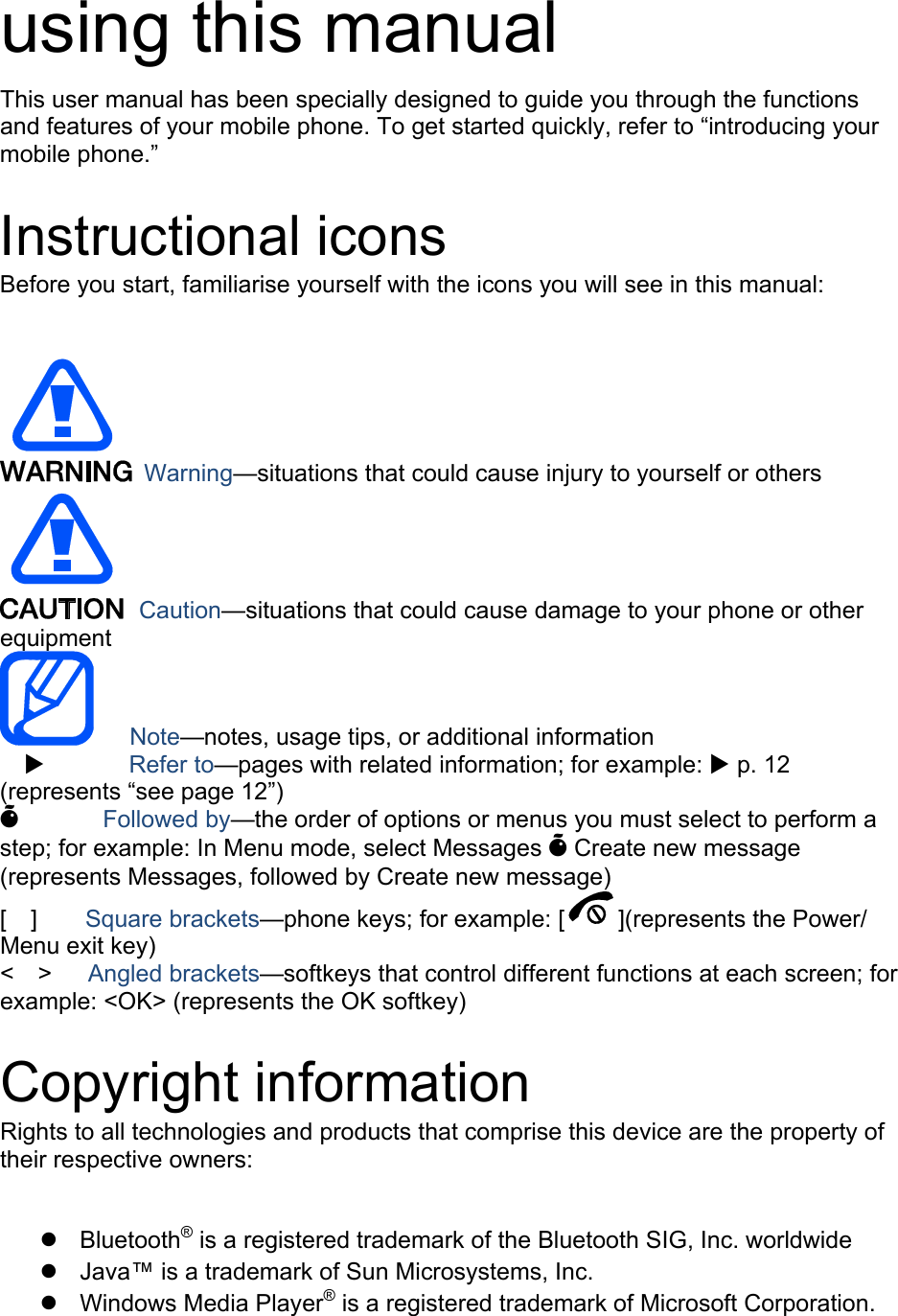 using this manual This user manual has been specially designed to guide you through the functions and features of your mobile phone. To get started quickly, refer to “introducing your mobile phone.”  Instructional icons Before you start, familiarise yourself with the icons you will see in this manual:     Warning—situations that could cause injury to yourself or others  Caution—situations that could cause damage to your phone or other equipment    Note—notes, usage tips, or additional information   X       Refer to—pages with related information; for example: X p. 12 (represents “see page 12”) Õ       Followed by—the order of options or menus you must select to perform a step; for example: In Menu mode, select Messages Õ Create new message (represents Messages, followed by Create new message) [  ]    Square brackets—phone keys; for example: [ ](represents the Power/ Menu exit key) &lt;  &gt;   Angled brackets—softkeys that control different functions at each screen; for example: &lt;OK&gt; (represents the OK softkey)  Copyright information Rights to all technologies and products that comprise this device are the property of their respective owners:  z Bluetooth® is a registered trademark of the Bluetooth SIG, Inc. worldwide z  Java™ is a trademark of Sun Microsystems, Inc. z Windows Media Player® is a registered trademark of Microsoft Corporation. 