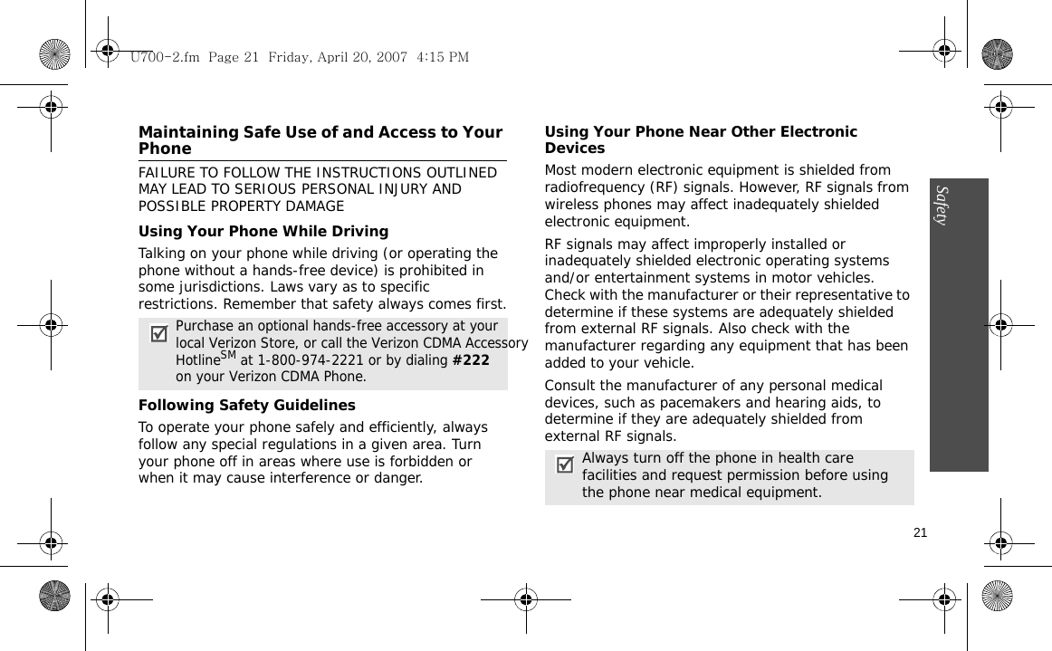 21SafetyMaintaining Safe Use of and Access to Your PhoneFAILURE TO FOLLOW THE INSTRUCTIONS OUTLINED MAY LEAD TO SERIOUS PERSONAL INJURY AND POSSIBLE PROPERTY DAMAGEUsing Your Phone While DrivingTalking on your phone while driving (or operating the phone without a hands-free device) is prohibited in some jurisdictions. Laws vary as to specific restrictions. Remember that safety always comes first.Following Safety GuidelinesTo operate your phone safely and efficiently, always follow any special regulations in a given area. Turn your phone off in areas where use is forbidden or when it may cause interference or danger.Using Your Phone Near Other Electronic DevicesMost modern electronic equipment is shielded from radiofrequency (RF) signals. However, RF signals from wireless phones may affect inadequately shielded electronic equipment.RF signals may affect improperly installed or inadequately shielded electronic operating systems and/or entertainment systems in motor vehicles. Check with the manufacturer or their representative to determine if these systems are adequately shielded from external RF signals. Also check with the manufacturer regarding any equipment that has been added to your vehicle.Consult the manufacturer of any personal medical devices, such as pacemakers and hearing aids, to determine if they are adequately shielded from external RF signals.Purchase an optional hands-free accessory at your local Verizon Store, or call the Verizon CDMA Accessory HotlineSM at 1-800-974-2221 or by dialing #222 on your Verizon CDMA Phone.Always turn off the phone in health care facilities and request permission before using the phone near medical equipment.U700-2.fm  Page 21  Friday, April 20, 2007  4:15 PM