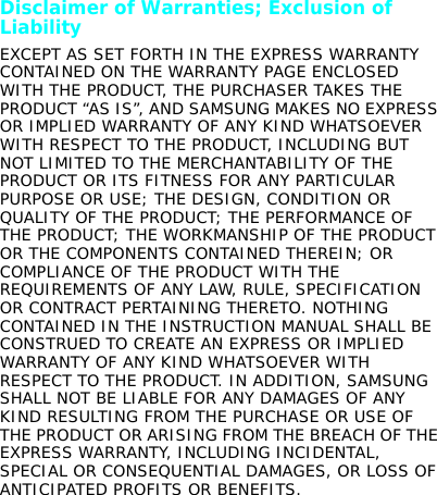 Disclaimer of Warranties; Exclusion of LiabilityEXCEPT AS SET FORTH IN THE EXPRESS WARRANTY CONTAINED ON THE WARRANTY PAGE ENCLOSED WITH THE PRODUCT, THE PURCHASER TAKES THE PRODUCT “AS IS”, AND SAMSUNG MAKES NO EXPRESS OR IMPLIED WARRANTY OF ANY KIND WHATSOEVER WITH RESPECT TO THE PRODUCT, INCLUDING BUT NOT LIMITED TO THE MERCHANTABILITY OF THE PRODUCT OR ITS FITNESS FOR ANY PARTICULAR PURPOSE OR USE; THE DESIGN, CONDITION OR QUALITY OF THE PRODUCT; THE PERFORMANCE OF THE PRODUCT; THE WORKMANSHIP OF THE PRODUCT OR THE COMPONENTS CONTAINED THEREIN; OR COMPLIANCE OF THE PRODUCT WITH THE REQUIREMENTS OF ANY LAW, RULE, SPECIFICATION OR CONTRACT PERTAINING THERETO. NOTHING CONTAINED IN THE INSTRUCTION MANUAL SHALL BE CONSTRUED TO CREATE AN EXPRESS OR IMPLIED WARRANTY OF ANY KIND WHATSOEVER WITH RESPECT TO THE PRODUCT. IN ADDITION, SAMSUNG SHALL NOT BE LIABLE FOR ANY DAMAGES OF ANY KIND RESULTING FROM THE PURCHASE OR USE OF THE PRODUCT OR ARISING FROM THE BREACH OF THE EXPRESS WARRANTY, INCLUDING INCIDENTAL, SPECIAL OR CONSEQUENTIAL DAMAGES, OR LOSS OF ANTICIPATED PROFITS OR BENEFITS.