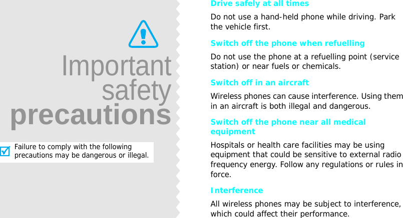 Drive safely at all timesDo not use a hand-held phone while driving. Park the vehicle first. Switch off the phone when refuellingDo not use the phone at a refuelling point (service station) or near fuels or chemicals.Switch off in an aircraftWireless phones can cause interference. Using them in an aircraft is both illegal and dangerous.Switch off the phone near all medical equipmentHospitals or health care facilities may be using equipment that could be sensitive to external radio frequency energy. Follow any regulations or rules in force.InterferenceAll wireless phones may be subject to interference, which could affect their performance.ImportantsafetyprecautionsFailure to comply with the following precautions may be dangerous or illegal.