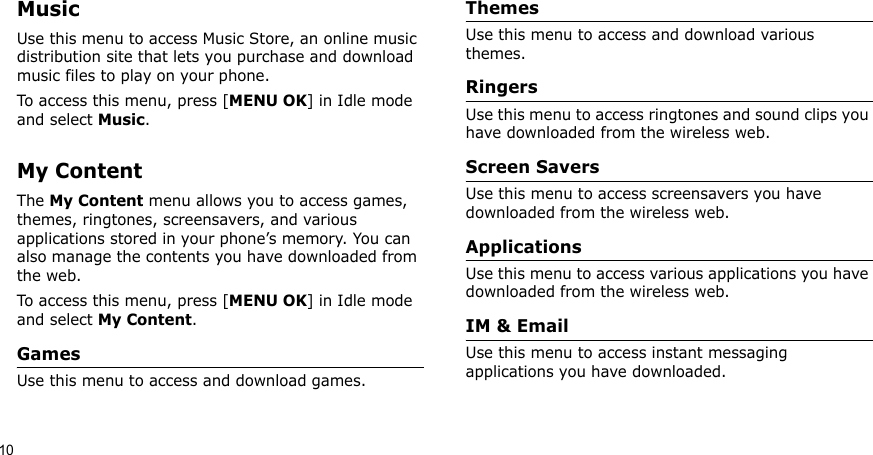 10MusicUse this menu to access Music Store, an online music distribution site that lets you purchase and download music files to play on your phone.To access this menu, press [MENU OK] in Idle mode and select Music.My ContentThe My Content menu allows you to access games, themes, ringtones, screensavers, and various applications stored in your phone’s memory. You can also manage the contents you have downloaded from the web.To access this menu, press [MENU OK] in Idle mode and select My Content.GamesUse this menu to access and download games.ThemesUse this menu to access and download various themes.RingersUse this menu to access ringtones and sound clips you have downloaded from the wireless web.Screen SaversUse this menu to access screensavers you have downloaded from the wireless web.ApplicationsUse this menu to access various applications you have downloaded from the wireless web. IM &amp; EmailUse this menu to access instant messaging applications you have downloaded.