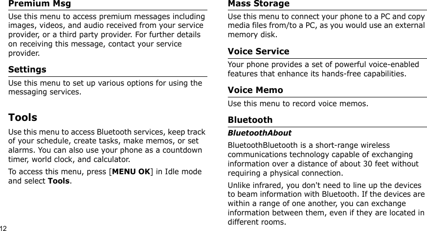 12Premium MsgUse this menu to access premium messages including images, videos, and audio received from your service provider, or a third party provider. For further details on receiving this message, contact your service provider.SettingsUse this menu to set up various options for using the messaging services.ToolsUse this menu to access Bluetooth services, keep track of your schedule, create tasks, make memos, or set alarms. You can also use your phone as a countdown timer, world clock, and calculator.To access this menu, press [MENU OK] in Idle mode and select Tools.Mass StorageUse this menu to connect your phone to a PC and copy media files from/to a PC, as you would use an external memory disk.Voice ServiceYour phone provides a set of powerful voice-enabled features that enhance its hands-free capabilities.Voice Memo Use this menu to record voice memos.BluetoothBluetoothAbout BluetoothBluetooth is a short-range wireless communications technology capable of exchanging information over a distance of about 30 feet without requiring a physical connection.Unlike infrared, you don&apos;t need to line up the devices to beam information with Bluetooth. If the devices are within a range of one another, you can exchange information between them, even if they are located in different rooms.
