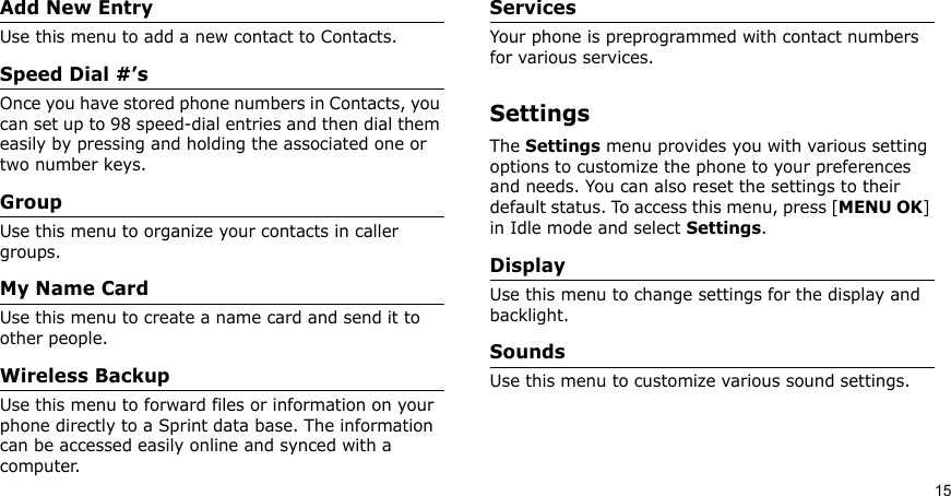 15Add New EntryUse this menu to add a new contact to Contacts.Speed Dial #’sOnce you have stored phone numbers in Contacts, you can set up to 98 speed-dial entries and then dial them easily by pressing and holding the associated one or two number keys.GroupUse this menu to organize your contacts in caller groups.My Name CardUse this menu to create a name card and send it to other people.Wireless BackupUse this menu to forward files or information on your phone directly to a Sprint data base. The information can be accessed easily online and synced with a computer. ServicesYour phone is preprogrammed with contact numbers for various services.SettingsThe Settings menu provides you with various setting options to customize the phone to your preferences and needs. You can also reset the settings to their default status. To access this menu, press [MENU OK] in Idle mode and select Settings.DisplayUse this menu to change settings for the display and backlight.SoundsUse this menu to customize various sound settings.