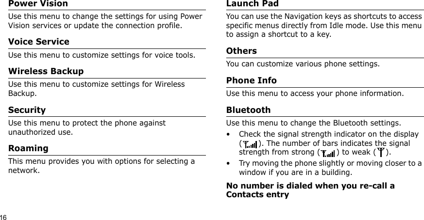 16Power VisionUse this menu to change the settings for using Power Vision services or update the connection profile.Voice ServiceUse this menu to customize settings for voice tools.Wireless BackupUse this menu to customize settings for Wireless Backup.SecurityUse this menu to protect the phone against unauthorized use.RoamingThis menu provides you with options for selecting a network.Launch PadYou can use the Navigation keys as shortcuts to access specific menus directly from Idle mode. Use this menu to assign a shortcut to a key.OthersYou can customize various phone settings.Phone InfoUse this menu to access your phone information.BluetoothUse this menu to change the Bluetooth settings.• Check the signal strength indicator on the display ( ). The number of bars indicates the signal strength from strong ( ) to weak ( ).• Try moving the phone slightly or moving closer to a window if you are in a building.No number is dialed when you re-call a Contacts entry