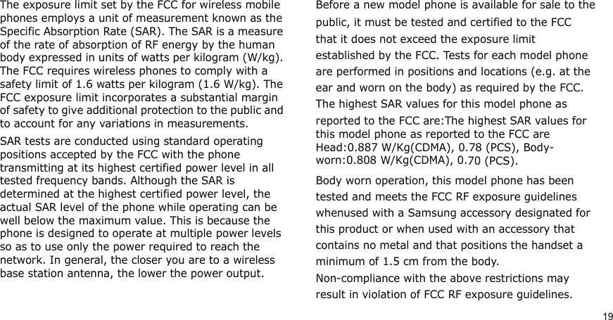 19The exposure limit set by the FCC for wireless mobile phones employs a unit of measurement known as the Specific Absorption Rate (SAR). The SAR is a measure of the rate of absorption of RF energy by the human body expressed in units of watts per kilogram (W/kg). The FCC requires wireless phones to comply with a safety limit of 1.6 watts per kilogram (1.6 W/kg). The FCC exposure limit incorporates a substantial margin of safety to give additional protection to the public and to account for any variations in measurements.SAR tests are conducted using standard operating positions accepted by the FCC with the phone transmitting at its highest certified power level in all tested frequency bands. Although the SAR is determined at the highest certified power level, the actual SAR level of the phone while operating can be well below the maximum value. This is because the phone is designed to operate at multiple power levels so as to use only the power required to reach the network. In general, the closer you are to a wireless base station antenna, the lower the power output.Before a new model phone is available for sale to thepublic, it must be tested and certified to the FCCthat it does not exceed the exposure limitestablished by the FCC. Tests for each model phoneare performed in positions and locations (e.g. at theear and worn on the body) as required by the FCC.The highest SAR values for this model phone asreported to the FCC are:The highest SAR values for this model phone as reported to the FCC are Head:0.887 W/Kg(CDMA), 0.78 (PCS), Body- worn:0.808 W/Kg(CDMA), 0.70 (PCS).Body worn operation, this model phone has beentested and meets the FCC RF exposure guidelineswhenused with a Samsung accessory designated forthis product or when used with an accessory thatcontains no metal and that positions the handset aminimum of 1.5 cm from the body.Non-compliance with the above restrictions mayresult in violation of FCC RF exposure guidelines.