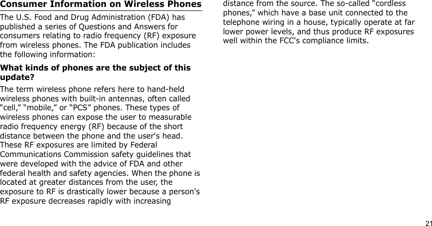 21Consumer Information on Wireless PhonesThe U.S. Food and Drug Administration (FDA) has published a series of Questions and Answers for consumers relating to radio frequency (RF) exposure from wireless phones. The FDA publication includes the following information:What kinds of phones are the subject of this update?The term wireless phone refers here to hand-held wireless phones with built-in antennas, often called “cell,” “mobile,” or “PCS” phones. These types of wireless phones can expose the user to measurable radio frequency energy (RF) because of the short distance between the phone and the user&apos;s head. These RF exposures are limited by Federal Communications Commission safety guidelines that were developed with the advice of FDA and other federal health and safety agencies. When the phone is located at greater distances from the user, the exposure to RF is drastically lower because a person&apos;s RF exposure decreases rapidly with increasing distance from the source. The so-called “cordless phones,” which have a base unit connected to the telephone wiring in a house, typically operate at far lower power levels, and thus produce RF exposures well within the FCC&apos;s compliance limits.