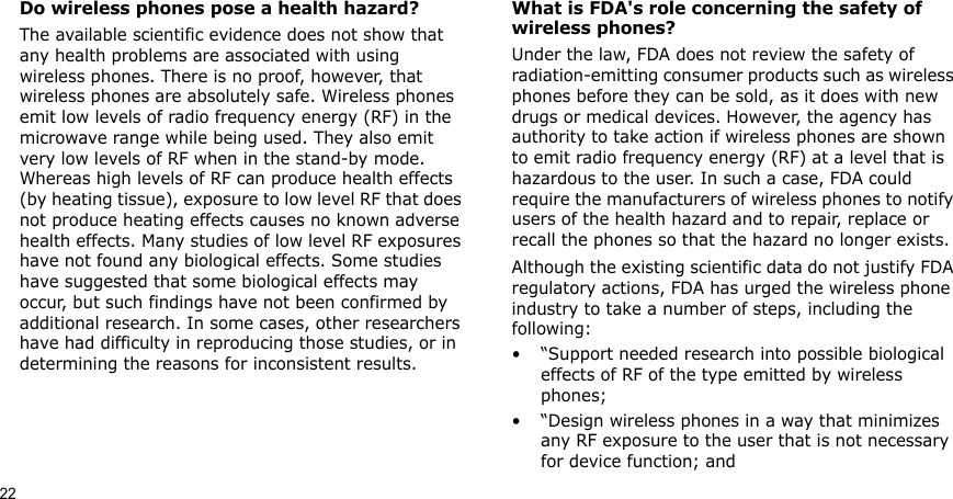 22Do wireless phones pose a health hazard?The available scientific evidence does not show that any health problems are associated with using wireless phones. There is no proof, however, that wireless phones are absolutely safe. Wireless phones emit low levels of radio frequency energy (RF) in the microwave range while being used. They also emit very low levels of RF when in the stand-by mode. Whereas high levels of RF can produce health effects (by heating tissue), exposure to low level RF that does not produce heating effects causes no known adverse health effects. Many studies of low level RF exposures have not found any biological effects. Some studies have suggested that some biological effects may occur, but such findings have not been confirmed by additional research. In some cases, other researchers have had difficulty in reproducing those studies, or in determining the reasons for inconsistent results.What is FDA&apos;s role concerning the safety of wireless phones?Under the law, FDA does not review the safety of radiation-emitting consumer products such as wireless phones before they can be sold, as it does with new drugs or medical devices. However, the agency has authority to take action if wireless phones are shown to emit radio frequency energy (RF) at a level that is hazardous to the user. In such a case, FDA could require the manufacturers of wireless phones to notify users of the health hazard and to repair, replace or recall the phones so that the hazard no longer exists.Although the existing scientific data do not justify FDA regulatory actions, FDA has urged the wireless phone industry to take a number of steps, including the following:• “Support needed research into possible biological effects of RF of the type emitted by wireless phones;• “Design wireless phones in a way that minimizes any RF exposure to the user that is not necessary for device function; and