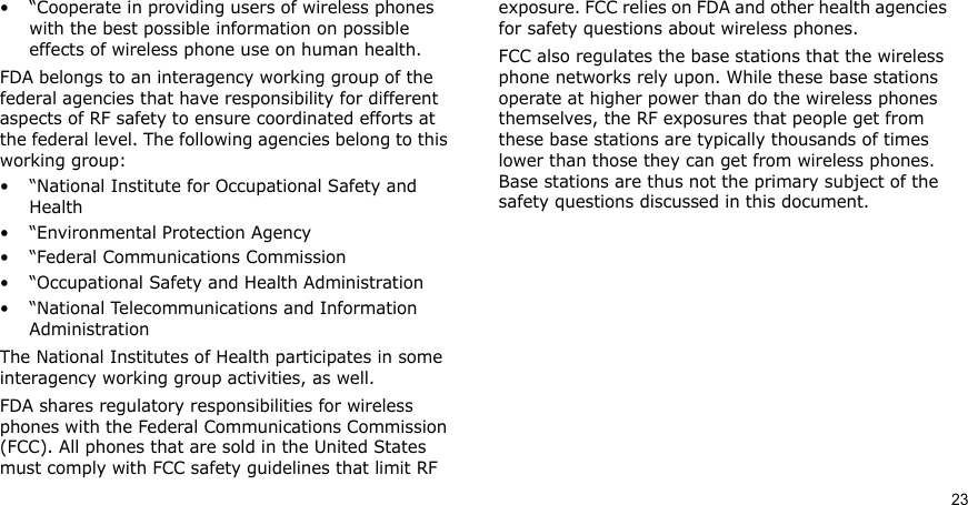 23• “Cooperate in providing users of wireless phones with the best possible information on possible effects of wireless phone use on human health.FDA belongs to an interagency working group of the federal agencies that have responsibility for different aspects of RF safety to ensure coordinated efforts at the federal level. The following agencies belong to this working group:• “National Institute for Occupational Safety and Health• “Environmental Protection Agency• “Federal Communications Commission• “Occupational Safety and Health Administration• “National Telecommunications and Information AdministrationThe National Institutes of Health participates in some interagency working group activities, as well.FDA shares regulatory responsibilities for wireless phones with the Federal Communications Commission (FCC). All phones that are sold in the United States must comply with FCC safety guidelines that limit RF exposure. FCC relies on FDA and other health agencies for safety questions about wireless phones.FCC also regulates the base stations that the wireless phone networks rely upon. While these base stations operate at higher power than do the wireless phones themselves, the RF exposures that people get from these base stations are typically thousands of times lower than those they can get from wireless phones. Base stations are thus not the primary subject of the safety questions discussed in this document.