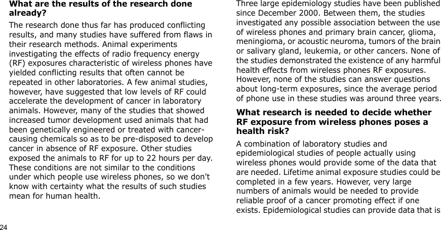 24What are the results of the research done already?The research done thus far has produced conflicting results, and many studies have suffered from flaws in their research methods. Animal experiments investigating the effects of radio frequency energy (RF) exposures characteristic of wireless phones have yielded conflicting results that often cannot be repeated in other laboratories. A few animal studies, however, have suggested that low levels of RF could accelerate the development of cancer in laboratory animals. However, many of the studies that showed increased tumor development used animals that had been genetically engineered or treated with cancer-causing chemicals so as to be pre-disposed to develop cancer in absence of RF exposure. Other studies exposed the animals to RF for up to 22 hours per day. These conditions are not similar to the conditions under which people use wireless phones, so we don&apos;t know with certainty what the results of such studies mean for human health.Three large epidemiology studies have been published since December 2000. Between them, the studies investigated any possible association between the use of wireless phones and primary brain cancer, glioma, meningioma, or acoustic neuroma, tumors of the brain or salivary gland, leukemia, or other cancers. None of the studies demonstrated the existence of any harmful health effects from wireless phones RF exposures. However, none of the studies can answer questions about long-term exposures, since the average period of phone use in these studies was around three years.What research is needed to decide whether RF exposure from wireless phones poses a health risk?A combination of laboratory studies and epidemiological studies of people actually using wireless phones would provide some of the data that are needed. Lifetime animal exposure studies could be completed in a few years. However, very large numbers of animals would be needed to provide reliable proof of a cancer promoting effect if one exists. Epidemiological studies can provide data that is 