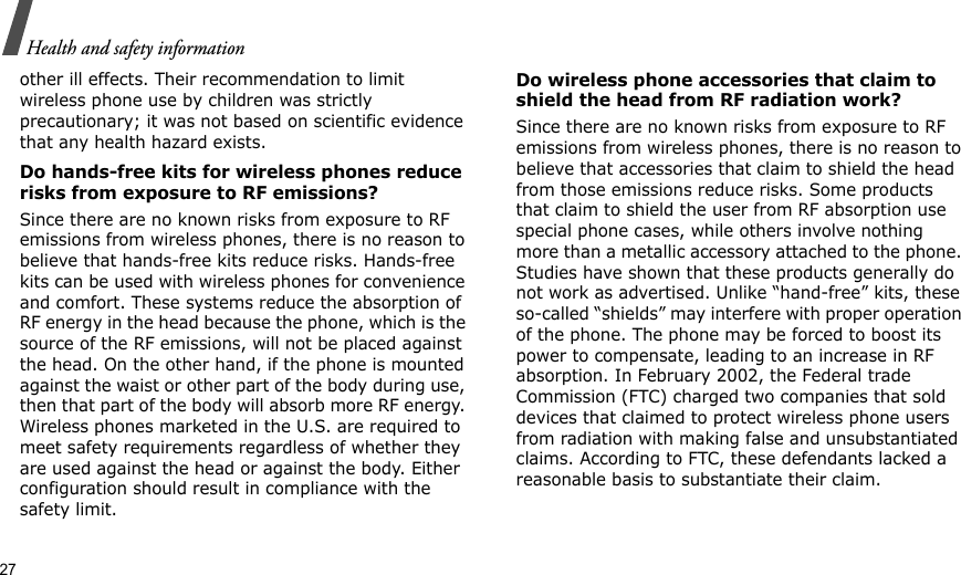 27Health and safety informationother ill effects. Their recommendation to limit wireless phone use by children was strictly precautionary; it was not based on scientific evidence that any health hazard exists. Do hands-free kits for wireless phones reduce risks from exposure to RF emissions?Since there are no known risks from exposure to RF emissions from wireless phones, there is no reason to believe that hands-free kits reduce risks. Hands-free kits can be used with wireless phones for convenience and comfort. These systems reduce the absorption of RF energy in the head because the phone, which is the source of the RF emissions, will not be placed against the head. On the other hand, if the phone is mounted against the waist or other part of the body during use, then that part of the body will absorb more RF energy. Wireless phones marketed in the U.S. are required to meet safety requirements regardless of whether they are used against the head or against the body. Either configuration should result in compliance with the safety limit.Do wireless phone accessories that claim to shield the head from RF radiation work?Since there are no known risks from exposure to RF emissions from wireless phones, there is no reason to believe that accessories that claim to shield the head from those emissions reduce risks. Some products that claim to shield the user from RF absorption use special phone cases, while others involve nothing more than a metallic accessory attached to the phone. Studies have shown that these products generally do not work as advertised. Unlike “hand-free” kits, these so-called “shields” may interfere with proper operation of the phone. The phone may be forced to boost its power to compensate, leading to an increase in RF absorption. In February 2002, the Federal trade Commission (FTC) charged two companies that sold devices that claimed to protect wireless phone users from radiation with making false and unsubstantiated claims. According to FTC, these defendants lacked a reasonable basis to substantiate their claim.