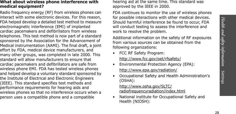 28Health and safety information    SettingsWhat about wireless phone interference with medical equipment?Radio frequency energy (RF) from wireless phones can interact with some electronic devices. For this reason, FDA helped develop a detailed test method to measure electromagnetic interference (EMI) of implanted cardiac pacemakers and defibrillators from wireless telephones. This test method is now part of a standard sponsored by the Association for the Advancement of Medical instrumentation (AAMI). The final draft, a joint effort by FDA, medical device manufacturers, and many other groups, was completed in late 2000. This standard will allow manufacturers to ensure that cardiac pacemakers and defibrillators are safe from wireless phone EMI. FDA has tested wireless phones and helped develop a voluntary standard sponsored by the Institute of Electrical and Electronic Engineers (IEEE). This standard specifies test methods and performance requirements for hearing aids and wireless phones so that no interference occurs when a person uses a compatible phone and a compatible hearing aid at the same time. This standard was approved by the IEEE in 2000.FDA continues to monitor the use of wireless phones for possible interactions with other medical devices. Should harmful interference be found to occur, FDA will conduct testing to assess the interference and work to resolve the problem.Additional information on the safety of RF exposures from various sources can be obtained from the following organizations:• FCC RF Safety Program:http://www.fcc.gov/oet/rfsafety/• Environmental Protection Agency (EPA):http://www.epa.gov/radiation/• Occupational Safety and Health Administration&apos;s (OSHA): http://www.osha.gov/SLTC/radiofrequencyradiation/index.html• National institute for Occupational Safety and Health (NIOSH):