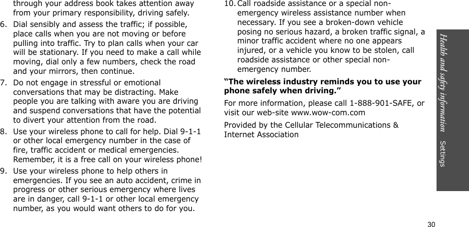 30Health and safety information    Settingsthrough your address book takes attention away from your primary responsibility, driving safely.6. Dial sensibly and assess the traffic; if possible, place calls when you are not moving or before pulling into traffic. Try to plan calls when your car will be stationary. If you need to make a call while moving, dial only a few numbers, check the road and your mirrors, then continue.7. Do not engage in stressful or emotional conversations that may be distracting. Make people you are talking with aware you are driving and suspend conversations that have the potential to divert your attention from the road.8. Use your wireless phone to call for help. Dial 9-1-1 or other local emergency number in the case of fire, traffic accident or medical emergencies. Remember, it is a free call on your wireless phone!9. Use your wireless phone to help others in emergencies. If you see an auto accident, crime in progress or other serious emergency where lives are in danger, call 9-1-1 or other local emergency number, as you would want others to do for you.10. Call roadside assistance or a special non-emergency wireless assistance number when necessary. If you see a broken-down vehicle posing no serious hazard, a broken traffic signal, a minor traffic accident where no one appears injured, or a vehicle you know to be stolen, call roadside assistance or other special non-emergency number.“The wireless industry reminds you to use your phone safely when driving.”For more information, please call 1-888-901-SAFE, or visit our web-site www.wow-com.comProvided by the Cellular Telecommunications &amp; Internet Association