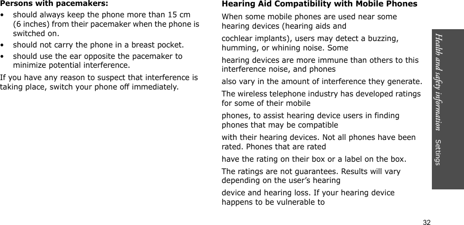 32Health and safety information    SettingsPersons with pacemakers:• should always keep the phone more than 15 cm (6 inches) from their pacemaker when the phone is switched on.• should not carry the phone in a breast pocket.• should use the ear opposite the pacemaker to minimize potential interference.If you have any reason to suspect that interference is taking place, switch your phone off immediately.Hearing Aid Compatibility with Mobile PhonesWhen some mobile phones are used near some hearing devices (hearing aids andcochlear implants), users may detect a buzzing, humming, or whining noise. Somehearing devices are more immune than others to this interference noise, and phonesalso vary in the amount of interference they generate.The wireless telephone industry has developed ratings for some of their mobilephones, to assist hearing device users in finding phones that may be compatiblewith their hearing devices. Not all phones have been rated. Phones that are ratedhave the rating on their box or a label on the box.The ratings are not guarantees. Results will vary depending on the user’s hearingdevice and hearing loss. If your hearing device happens to be vulnerable to