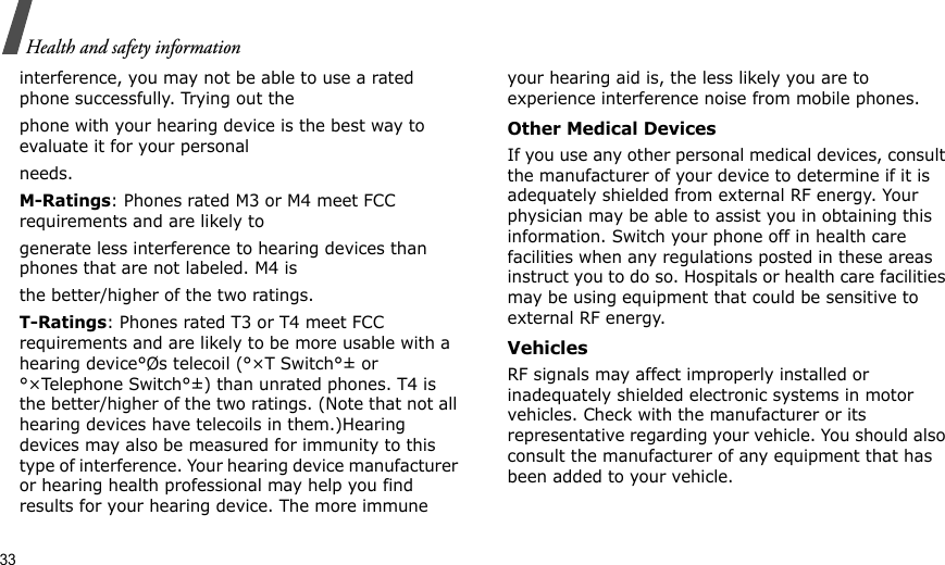 33Health and safety informationinterference, you may not be able to use a rated phone successfully. Trying out thephone with your hearing device is the best way to evaluate it for your personalneeds.M-Ratings: Phones rated M3 or M4 meet FCC requirements and are likely togenerate less interference to hearing devices than phones that are not labeled. M4 isthe better/higher of the two ratings.T-Ratings: Phones rated T3 or T4 meet FCC requirements and are likely to be more usable with a hearing device°Øs telecoil (°×T Switch°± or °×Telephone Switch°±) than unrated phones. T4 is the better/higher of the two ratings. (Note that not all hearing devices have telecoils in them.)Hearing devices may also be measured for immunity to this type of interference. Your hearing device manufacturer or hearing health professional may help you find results for your hearing device. The more immune your hearing aid is, the less likely you are to experience interference noise from mobile phones.Other Medical DevicesIf you use any other personal medical devices, consult the manufacturer of your device to determine if it is adequately shielded from external RF energy. Your physician may be able to assist you in obtaining this information. Switch your phone off in health care facilities when any regulations posted in these areas instruct you to do so. Hospitals or health care facilities may be using equipment that could be sensitive to external RF energy.VehiclesRF signals may affect improperly installed or inadequately shielded electronic systems in motor vehicles. Check with the manufacturer or its representative regarding your vehicle. You should also consult the manufacturer of any equipment that has been added to your vehicle.