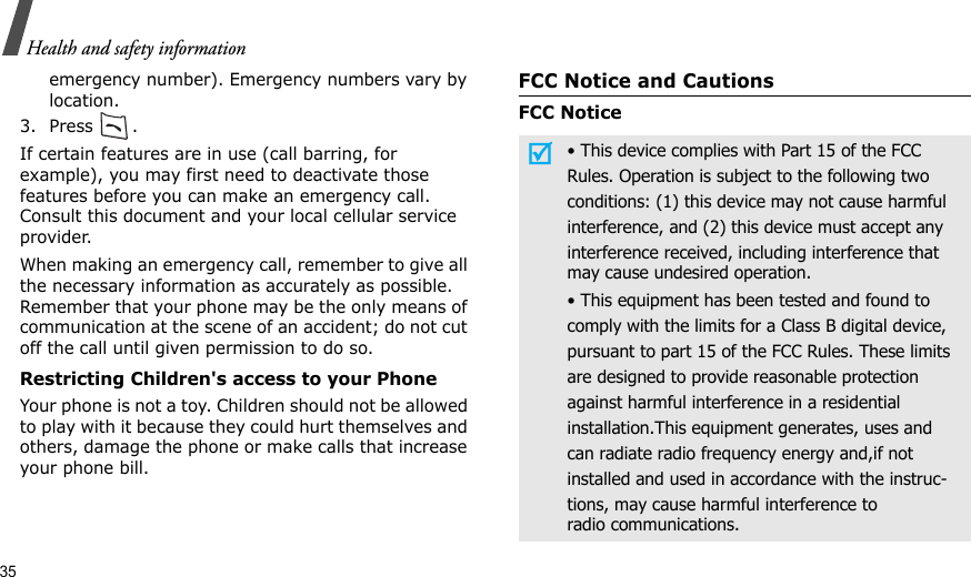 35Health and safety informationemergency number). Emergency numbers vary by location.3. Press .If certain features are in use (call barring, for example), you may first need to deactivate those features before you can make an emergency call. Consult this document and your local cellular service provider.When making an emergency call, remember to give all the necessary information as accurately as possible. Remember that your phone may be the only means of communication at the scene of an accident; do not cut off the call until given permission to do so.Restricting Children&apos;s access to your PhoneYour phone is not a toy. Children should not be allowed to play with it because they could hurt themselves and others, damage the phone or make calls that increase your phone bill.FCC Notice and CautionsFCC Notice• This device complies with Part 15 of the FCCRules. Operation is subject to the following twoconditions: (1) this device may not cause harmfulinterference, and (2) this device must accept anyinterference received, including interference thatmay cause undesired operation.• This equipment has been tested and found tocomply with the limits for a Class B digital device,pursuant to part 15 of the FCC Rules. These limitsare designed to provide reasonable protectionagainst harmful interference in a residentialinstallation.This equipment generates, uses andcan radiate radio frequency energy and,if notinstalled and used in accordance with the instruc-tions, may cause harmful interference toradio communications.